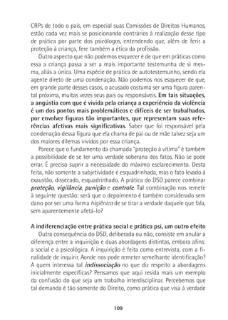 109
CRPs de todo o país, em especial suas Comissões de Direitos Humanos,
estão cada vez mais se posicionando contrários à realização desse tipo
de prática por parte dos psicólogos, entendendo que, além de ferir a
proteção à criança, fere também a ética da profissão.
Outro aspecto que não podemos esquecer é de que em práticas como
essa a criança passa a ser a mais importante testemunha de si mes-
ma, aliás a única. Uma espécie de prática de autotestemunho, sendo ela
agente direto de uma condenação. Não podemos nos esquecer de que,
em grande parte desses casos, o acusado costuma ser uma figura paren-
tal próxima, muitas vezes seus pais ou responsáveis. Em tais situações,
a angústia com que é vivida pela criança a experiência da violência
é um dos pontos mais problemáticos e difíceis de ser trabalhados,
por envolver figuras tão importantes, que representam suas refe-
rências afetivas mais significativas. Saber que foi responsável pela
condenação dessa figura que ela chama de pai ou de mãe talvez seja um
dos maiores dilemas vividos por essa criança.
Parece que o fundamento da chamada “proteção à vítima” é também
a possibilidade de se ter uma verdade soberana dos fatos. Não se pode
errar. É preciso suprir a necessidade do máximo esclarecimento. Desta
feita, não somente a subjetividade é esquadrinhada, mas o fato levado à
exaustão, dissecado, esquadrinhado. A prática do DSD parece combinar
proteção, vigilância, punição e controle. Tal combinação nos remete
à seguinte questão: será que o depoimento é também considerado sem
dano por ser uma forma higiênica de se tirar a verdade daquele que fala,
sem aparentemente afetá-lo?
A indiferenciação entre prática social e prática psi, um outro efeito
Outra consequência do DSD, deliberada ou não, consiste em anular a
diferença entre a inquirição e duas abordagens distintas, embora afins:
a social e a psicológica. A inquirição é feita como entrevista, com a fi-
nalidade de inquirir. Aonde nos pode remeter semelhante identificação?
A quem interessa tal indissociação no que diz respeito a abordagens
inicialmente específicas? Pensamos que aqui resida mais um exemplo
da confusão do que seja um trabalho interdisciplinar. Percebemos que
tal demanda é tão somente do Direito, como prática que visa à verdade
 