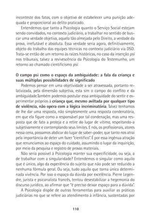 110
inconteste dos fatos, com o objetivo de estabelecer uma punição ade-
quada e proporcional ao delito praticado.
Entendemos que tanto a Psicologia quanto o Serviço Social estejam
sendo convidados, no contexto judiciário, a trabalhar no sentido de bus-
car uma verdade objetiva, aquela tão almejada pelo Direito, a verdade da
prova, irrefutável e absoluta. Essa verdade seria agora, definitivamente,
objeto do trabalho das equipes técnicas no contexto judiciário via DSD.
Trata-se então de um retorno às raízes históricas, no caso da inserção psi
nos tribunais, talvez a revivescência da Psicologia do Testemunho, um
retorno ao chamado cientificismo psi.
O campo psi como o espaço da ambiguidade: a fala da criança e
suas múltiplas possibilidades de significado
Podemos pensar em uma objetividade a ser atravessada, portanto re-
lativizada, pela dimensão subjetiva, esta sim o campo do conflito e da
ambiguidade.Também podemos postular essa ambiguidade do sentir e ex-
perimentar próprios à criança que, mesmo aviltada por qualquer tipo
de violência, não opera com a lógica incriminatória. Talvez tenhamos
de lhe dar uma resposta, não simplesmente uma resposta condenatória,
em que ela figure como a responsável por tal condenação, mas uma res-
posta que de fato a proteja e a retire do lugar de vítima, respeitando-a
subjetivamente e contemplando seus limites. E nós, os profissionais, atores
nessa cena, possamos abdicar do lugar de saber-poder, que tanto nos atrai
pela importância de deter um fazer “científico”. É por essa ingênua atração
que renunciamos ao espaço do cuidado, assumindo o lugar da inquirição,
por meio da pesquisa e registro de provas materiais.
Não seria possível à Psicologia manter sua especificidade, ou seja, a
de trabalhar com a singularidade? Entendemos o singular como aquilo
que é único, algo da experiência do sujeito que não pode ser reduzido a
nenhuma fórmula geral. Ou seja, tudo aquilo que torna única determi-
nada vivência. Por isso o espaço da dúvida por excelência. Pierre Legen-
dre, jurista e psicanalista francês, tentou desestabilizar a hegemonia do
discurso jurídico, ao afirmar que “é preciso deixar espaço para a dúvida”.
A Psicologia dispõe de outras ferramentas para auxiliar as práticas
judiciárias no que se refere ao atendimento à infância, sustentadas por
 