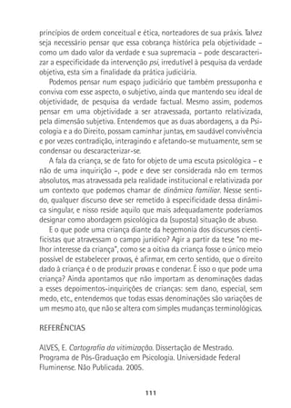 111
princípios de ordem conceitual e ética, norteadores de sua práxis. Talvez
seja necessário pensar que essa cobrança histórica pela objetividade –
como um dado valor da verdade e sua supremacia – pode descaracteri-
zar a especificidade da intervenção psi, irredutível à pesquisa da verdade
objetiva, esta sim a finalidade da prática judiciária.
Podemos pensar num espaço judiciário que também pressuponha e
conviva com esse aspecto, o subjetivo, ainda que mantendo seu ideal de
objetividade, de pesquisa da verdade factual. Mesmo assim, podemos
pensar em uma objetividade a ser atravessada, portanto relativizada,
pela dimensão subjetiva. Entendemos que as duas abordagens, a da Psi-
cologia e a do Direito, possam caminhar juntas, em saudável convivência
e por vezes contradição, interagindo e afetando-se mutuamente, sem se
condensar ou descaracterizar-se.
A fala da criança, se de fato for objeto de uma escuta psicológica – e
não de uma inquirição –, pode e deve ser considerada não em termos
absolutos, mas atravessada pela realidade institucional e relativizada por
um contexto que podemos chamar de dinâmica familiar. Nesse senti-
do, qualquer discurso deve ser remetido à especificidade dessa dinâmi-
ca singular, e nisso reside aquilo que mais adequadamente poderíamos
designar como abordagem psicológica da (suposta) situação de abuso.
E o que pode uma criança diante da hegemonia dos discursos cienti-
ficistas que atravessam o campo jurídico? Agir a partir da tese “no me-
lhor interesse da criança”, como se a oitiva da criança fosse o único meio
possível de estabelecer provas, é afirmar, em certo sentido, que o direito
dado à criança é o de produzir provas e condenar. É isso o que pode uma
criança? Ainda apontamos que não importam as denominações dadas
a esses depoimentos-inquirições de crianças: sem dano, especial, sem
medo, etc., entendemos que todas essas denominações são variações de
um mesmo ato, que não se altera com simples mudanças terminológicas.
REFERÊNCIAS
ALVES, E. Cartografia da vitimização. Dissertação de Mestrado.
Programa de Pós-Graduação em Psicologia. Universidade Federal
Fluminense. Não Publicada. 2005.
 
