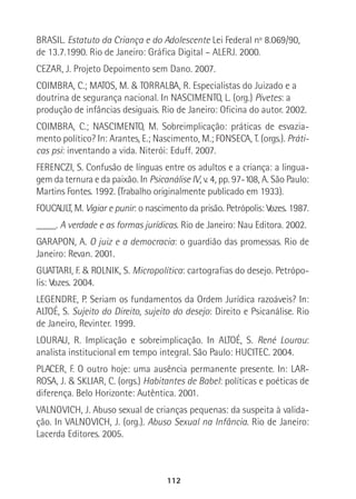 112
BRASIL. Estatuto da Criança e do Adolescente Lei Federal nº 8.069/90,
de 13.7.1990. Rio de Janeiro: Gráfica Digital – ALERJ. 2000.
CEZAR, J. Projeto Depoimento sem Dano. 2007.
COIMBRA, C.; MATOS, M. & TORRALBA, R. Especialistas do Juizado e a
doutrina de segurança nacional. In NASCIMENTO, L. (org.) Pivetes: a
produção de infâncias desiguais. Rio de Janeiro: Oficina do autor. 2002.
COIMBRA, C.; NASCIMENTO, M. Sobreimplicação: práticas de esvazia-
mento político? In: Arantes, E.; Nascimento, M.; FONSECA, T. (orgs.). Práti-
cas psi: inventando a vida. Niterói: Eduff. 2007.
FERENCZI, S. Confusão de línguas entre os adultos e a criança: a lingua-
gem da ternura e da paixão. In Psicanálise IV, v. 4, pp. 97-108, A. São Paulo:
Martins Fontes. 1992. (Trabalho originalmente publicado em 1933).
FOUCAULT, M. Vigiar e punir: o nascimento da prisão. Petrópolis: Vozes. 1987.
____. A verdade e as formas jurídicas. Rio de Janeiro: Nau Editora. 2002.
GARAPON, A. O juiz e a democracia: o guardião das promessas. Rio de
Janeiro: Revan. 2001.
GUATTARI, F. & ROLNIK, S. Micropolítica: cartografias do desejo. Petrópo-
lis: Vozes. 2004.
LEGENDRE, P. Seriam os fundamentos da Ordem Jurídica razoáveis? In:
ALTOÉ, S. Sujeito do Direito, sujeito do desejo: Direito e Psicanálise. Rio
de Janeiro, Revinter. 1999.
LOURAU, R. Implicação e sobreimplicação. In ALTOÉ, S. René Lourau:
analista institucional em tempo integral. São Paulo: HUCITEC. 2004.
PLACER, F. O outro hoje: uma ausência permanente presente. In: LAR-
ROSA, J. & SKLIAR, C. (orgs.) Habitantes de Babel: políticas e poéticas de
diferença. Belo Horizonte: Autêntica. 2001.
VALNOVICH, J. Abuso sexual de crianças pequenas: da suspeita à valida-
ção. In VALNOVICH, J. (org.). Abuso Sexual na Infância. Rio de Janeiro:
Lacerda Editores. 2005.
 
