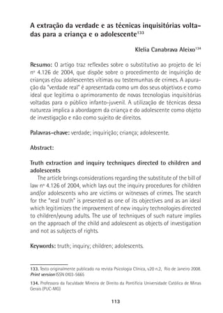 113
A extração da verdade e as técnicas inquisitórias volta-
das para a criança e o adolescente133
Klelia Canabrava Aleixo134
Resumo: O artigo traz reflexões sobre o substitutivo ao projeto de lei
nº 4.126 de 2004, que dispõe sobre o procedimento de inquirição de
crianças e/ou adolescentes vítimas ou testemunhas de crimes. A apura-
ção da “verdade real” é apresentada como um dos seus objetivos e como
ideal que legitima o aprimoramento de novas tecnologias inquisitórias
voltadas para o público infanto-juvenil. A utilização de técnicas dessa
natureza implica a abordagem da criança e do adolescente como objeto
de investigação e não como sujeito de direitos.
Palavras-chave: verdade; inquirição; criança; adolescente.
Abstract:
Truth extraction and inquiry techniques directed to children and
adolescents
The article brings considerations regarding the substitute of the bill of
law nº 4.126 of 2004, which lays out the inquiry procedures for children
and/or adolescents who are victims or witnesses of crimes. The search
for the “real truth” is presented as one of its objectives and as an ideal
which legitimizes the improvement of new inquiry technologies directed
to children/young adults. The use of techniques of such nature implies
on the approach of the child and adolescent as objects of investigation
and not as subjects of rights.
Keywords: truth; inquiry; children; adolescents.
133. Texto originalmente publicado na revista Psicologia Clínica, v.20 n.2, Rio de Janeiro 2008.
Print version ISSN 0103-5665
134. Professora da Faculdade Mineira de Direito da Pontifícia Universidade Católica de Minas
Gerais (PUC-MG)
 