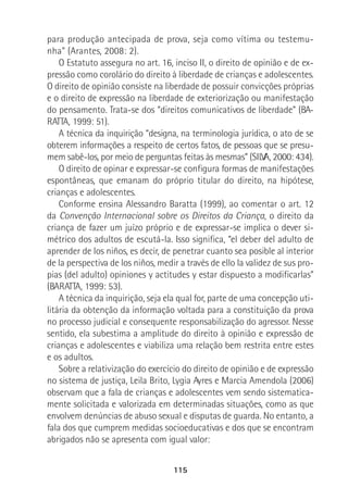 115
para produção antecipada de prova, seja como vítima ou testemu-
nha” (Arantes, 2008: 2).
O Estatuto assegura no art. 16, inciso II, o direito de opinião e de ex-
pressão como corolário do direito à liberdade de crianças e adolescentes.
O direito de opinião consiste na liberdade de possuir convicções próprias
e o direito de expressão na liberdade de exteriorização ou manifestação
do pensamento. Trata-se dos “direitos comunicativos de liberdade” (BA-
RATTA, 1999: 51).
A técnica da inquirição “designa, na terminologia jurídica, o ato de se
obterem informações a respeito de certos fatos, de pessoas que se presu-
mem sabê-los, por meio de perguntas feitas às mesmas” (SILVA, 2000: 434).
O direito de opinar e expressar-se configura formas de manifestações
espontâneas, que emanam do próprio titular do direito, na hipótese,
crianças e adolescentes.
Conforme ensina Alessandro Baratta (1999), ao comentar o art. 12
da Convenção Internacional sobre os Direitos da Criança, o direito da
criança de fazer um juízo próprio e de expressar-se implica o dever si-
métrico dos adultos de escutá-la. Isso significa, “el deber del adulto de
aprender de los niños, es decir, de penetrar cuanto sea posible al interior
de la perspectiva de los niños, medir a través de ello la validez de sus pro-
pias (del adulto) opiniones y actitudes y estar dispuesto a modificarlas”
(BARATTA, 1999: 53).
A técnica da inquirição, seja ela qual for, parte de uma concepção uti-
litária da obtenção da informação voltada para a constituição da prova
no processo judicial e consequente responsabilização do agressor. Nesse
sentido, ela subestima a amplitude do direito à opinião e expressão de
crianças e adolescentes e viabiliza uma relação bem restrita entre estes
e os adultos.
Sobre a relativização do exercício do direito de opinião e de expressão
no sistema de justiça, Leila Brito, Lygia Ayres e Marcia Amendola (2006)
observam que a fala de crianças e adolescentes vem sendo sistematica-
mente solicitada e valorizada em determinadas situações, como as que
envolvem denúncias de abuso sexual e disputas de guarda. No entanto, a
fala dos que cumprem medidas socioeducativas e dos que se encontram
abrigados não se apresenta com igual valor:
 