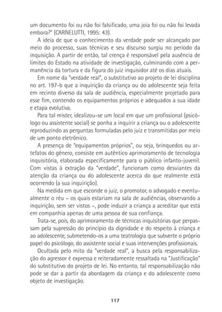 117
um documento foi ou não foi falsificado, uma joia foi ou não foi levada
embora?” (CARNELUTTI, 1995: 43).
A ideia de que o conhecimento da verdade pode ser alcançado por
meio do processo, suas técnicas e seu discurso surgiu no período da
inquisição. A partir de então, tal crença é responsável pela ausência de
limites do Estado na atividade de investigação, culminando com a per-
manência da tortura e da figura do juiz inquisidor até os dias atuais.
Em nome da “verdade real”, o substitutivo ao projeto de lei disciplina
no art. 197-b que a inquirição da criança ou do adolescente seja feita
em recinto diverso da sala de audiência, especialmente projetado para
esse fim, contendo os equipamentos próprios e adequados a sua idade
e etapa evolutiva.
Para tal mister, idealizou-se um local em que um profissional (psicó-
logo ou assistente social) se ponha a inquirir a criança ou o adolescente
reproduzindo as perguntas formuladas pelo juiz e transmitidas por meio
de um ponto eletrônico.
A presença de “equipamentos próprios”, ou seja, brinquedos ou ar-
tefatos do gênero, consiste em autêntico aprimoramento de tecnologia
inquisitória, elaborada especificamente para o público infanto-juvenil.
Com vistas à extração da “verdade”, funcionam como desviantes da
atenção da criança ou do adolescente acerca do que realmente está
ocorrendo (a sua inquirição).
Na medida em que esconde o juiz, o promotor, o advogado e eventu-
almente o réu – os quais estariam na sala de audiências, observando a
inquirição, sem ser vistos –, pode induzir a criança a acreditar que está
em companhia apenas de uma pessoa de sua confiança.
Trata-se, pois, do aprimoramento de técnicas inquisitórias que perpas-
sam pela supressão do princípio da dignidade e do respeito à criança e
ao adolescente, submetendo-os a uma teatrologia que subverte o próprio
papel do psicólogo, do assistente social e suas intervenções profissionais.
Ocultada pelo mito da “verdade real”, a busca pela responsabiliza-
ção do agressor é expressa e reiteradamente ressaltada na “Justificação”
do substitutivo do projeto de lei. No entanto, tal responsabilização não
pode se dar a partir da abordagem da criança e do adolescente como
objeto de investigação.
 