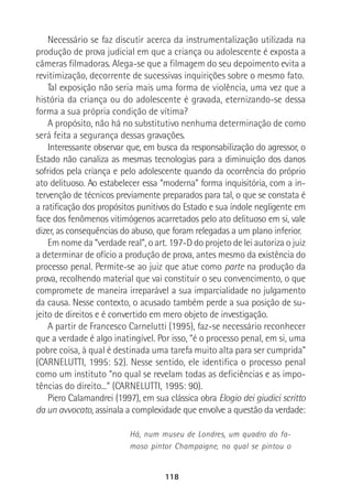 118
Necessário se faz discutir acerca da instrumentalização utilizada na
produção de prova judicial em que a criança ou adolescente é exposta a
câmeras filmadoras. Alega-se que a filmagem do seu depoimento evita a
revitimização, decorrente de sucessivas inquirições sobre o mesmo fato.
Tal exposição não seria mais uma forma de violência, uma vez que a
história da criança ou do adolescente é gravada, eternizando-se dessa
forma a sua própria condição de vítima?
A propósito, não há no substitutivo nenhuma determinação de como
será feita a segurança dessas gravações.
Interessante observar que, em busca da responsabilização do agressor, o
Estado não canaliza as mesmas tecnologias para a diminuição dos danos
sofridos pela criança e pelo adolescente quando da ocorrência do próprio
ato delituoso. Ao estabelecer essa “moderna” forma inquisitória, com a in-
tervenção de técnicos previamente preparados para tal, o que se constata é
a ratificação dos propósitos punitivos do Estado e sua índole negligente em
face dos fenômenos vitimógenos acarretados pelo ato delituoso em si, vale
dizer, as consequências do abuso, que foram relegadas a um plano inferior.
Em nome da “verdade real”, o art. 197-D do projeto de lei autoriza o juiz
a determinar de ofício a produção de prova, antes mesmo da existência do
processo penal. Permite-se ao juiz que atue como parte na produção da
prova, recolhendo material que vai constituir o seu convencimento, o que
compromete de maneira irreparável a sua imparcialidade no julgamento
da causa. Nesse contexto, o acusado também perde a sua posição de su-
jeito de direitos e é convertido em mero objeto de investigação.
A partir de Francesco Carnelutti (1995), faz-se necessário reconhecer
que a verdade é algo inatingível. Por isso, “é o processo penal, em si, uma
pobre coisa, à qual é destinada uma tarefa muito alta para ser cumprida”
(CARNELUTTI, 1995: 52). Nesse sentido, ele identifica o processo penal
como um instituto “no qual se revelam todas as deficiências e as impo-
tências do direito...” (CARNELUTTI, 1995: 90).
Piero Calamandrei (1997), em sua clássica obra Elogio dei giudici scritto
da un avvocato, assinala a complexidade que envolve a questão da verdade:
Há, num museu de Londres, um quadro do fa-
moso pintor Champaigne, no qual se pintou o
 