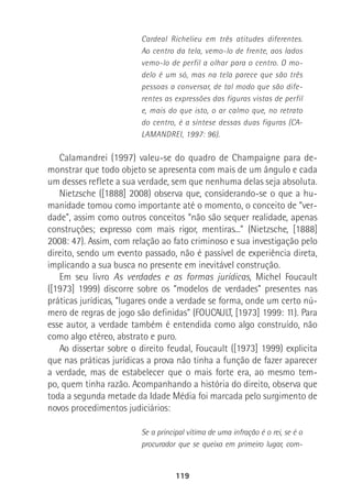 119
Cardeal Richelieu em três atitudes diferentes.
Ao centro da tela, vemo-lo de frente, aos lados
vemo-lo de perfil a olhar para o centro. O mo-
delo é um só, mas na tela parece que são três
pessoas a conversar, de tal modo que são dife-
rentes as expressões das figuras vistas de perfil
e, mais do que isto, o ar calmo que, no retrato
do centro, é a síntese dessas duas figuras (CA-
LAMANDREI, 1997: 96).
Calamandrei (1997) valeu-se do quadro de Champaigne para de-
monstrar que todo objeto se apresenta com mais de um ângulo e cada
um desses reflete a sua verdade, sem que nenhuma delas seja absoluta.
Nietzsche ([1888] 2008) observa que, considerando-se o que a hu-
manidade tomou como importante até o momento, o conceito de “ver-
dade”, assim como outros conceitos “não são sequer realidade, apenas
construções; expresso com mais rigor, mentiras...” (Nietzsche, [1888]
2008: 47). Assim, com relação ao fato criminoso e sua investigação pelo
direito, sendo um evento passado, não é passível de experiência direta,
implicando a sua busca no presente em inevitável construção.
Em seu livro As verdades e as formas jurídicas, Michel Foucault
([1973] 1999) discorre sobre os “modelos de verdades” presentes nas
práticas jurídicas, “lugares onde a verdade se forma, onde um certo nú-
mero de regras de jogo são definidas” (FOUCAULT, [1973] 1999: 11). Para
esse autor, a verdade também é entendida como algo construído, não
como algo etéreo, abstrato e puro.
Ao dissertar sobre o direito feudal, Foucault ([1973] 1999) explicita
que nas práticas jurídicas a prova não tinha a função de fazer aparecer
a verdade, mas de estabelecer que o mais forte era, ao mesmo tem-
po, quem tinha razão. Acompanhando a história do direito, observa que
toda a segunda metade da Idade Média foi marcada pelo surgimento de
novos procedimentos judiciários:
Se a principal vítima de uma infração é o rei, se é o
procurador que se queixa em primeiro lugar, com-
 