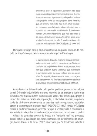 120
preende-se que a liquidação judiciária não pode
mais ser obtida pelos mecanismos da prova. O rei ou
seu representante, o procurador, não podem arriscar
suas próprias vidas ou seus próprios bens cada vez
que um crime é cometido. Não é em pé de igualda-
de, como em uma luta entre dois indivíduos, que o
acusado e o procurador se defrontam. É preciso en-
contrar um novo mecanismo que não seja mais o
da prova, da luta entre dois adversários, para saber
se alguém é culpado ou não. O modelo belicoso não
pode ser mais aplicado (FOUCAULT, [1973] 1999: 67).
O inquérito surge, então, como substitutivo da prova. Trata-se do mo-
delo de inquérito que existiu na época do Império Carolíngio:
O representante do poder chamava pessoas conside-
radas capazes de conhecer os costumes, o Direito ou
os títulos de propriedade. Reunia estas pessoas, fazia
com que jurassem dizer a verdade, o que conheciam,
o que tinham visto ou o que sabiam por ter ouvido
dizer. Em seguida, deixadas a sós, estas poucas pes-
soas deliberavam. Ao final dessa deliberação pedia-se
a solução do problema (FOUCAULT, [1973] 1999: 69).
A verdade era determinada pelo poder político, pelos procuradores
do rei. O inquérito judiciário era uma maneira de se exercer o poder e se
difundiu em muitos outros domínios do saber. “Foi assim que, graças a
inquéritos sobre o estado da população, o nível das riquezas, a quanti-
dade de dinheiro e de recursos, os agentes reais asseguraram, estabele-
ceram e aumentaram o poder real” (FOUCAULT, [1973] 1999: 74). Deste
modo, a partir de Foucault, percebe-se que a verdade não é conhecida e
sim estabelecida pelos procedimentos jurídicos que estruturam o poder.
Aliada às questões acerca da busca da “verdade real” no processo
penal, sobre a qualidade dos fatos narrados no depoimento de crian-
ças, Lopes Júnior e Di Gesu (2007) observam que “a tendência infantil é
 