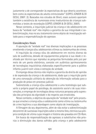 121
justamente a de corresponder às expectativas do que deveria acontecer,
bem como às expectativas do adulto entrevistador” (LOPES JÚNIOR & DI
GESU, 2007: 2). Baseados nos estudos de Binet, esses autores apontam
também a existência de numerosos erros involuntários de crianças sub-
metidas a testes de recordação (LOPES JÚNIOR & DI GESU, 2007).
Nesse contexto, a inquirição judicial da criança e do adolescente em
busca da “verdade real” não implica a garantia da sua integridade e so-
brevitimização, mas no seu tratamento como objeto de investigação vol-
tado para a responsabilização do agressor.
Considerações finais
A apuração da “verdade real” traz diversas implicações n os processos
envolvendo crianças e/ou adolescentes vítimas ou testemunhas de crimes.
A inquirição da criança e/ou do adolescente em recinto diverso da
sala de audiências, dotado de equipamentos próprios à sua idade e re-
alizada por técnico que reproduz as perguntas formuladas pelo juiz por
meio de um ponto eletrônico, consiste em autêntico aprimoramento
de tecnologias inquisitórias elaboradas especificamente para o público
infanto-juvenil com vistas à extração da verdade.
O emprego dessa técnica não implica a garantia do direito de opinião
e de expressão da criança e do adolescente, dado que a inquirição parte
de uma concepção utilitária da obtenção da informação voltada para a
produção de prova em processo judicial.
Submetendo a criança e/ou adolescente a uma teatrologia que sub-
verte o próprio papel do psicólogo, do assistente social e de suas inter-
venções, o emprego de tecnologias dessa natureza perpassa pela supres-
são dos princípios da dignidade e do respeito aos envolvidos.
Nesse contexto, o objetivo da apuração da “verdade real” pelo proces-
so que envolve a criança e/ou o adolescente como vítima ou testemunha
de crime legitima a sua abordagem como objeto de investigação.
A filmagem do seu depoimento, além de não evitar a sobrevitimização
decorrente de sucessivas inquirições sobre o mesmo fato, eterniza sua pró-
pria condição de vítima cujas imagem e história são gravadas em CD-Rom.
Em busca da responsabilização do agressor, o substitutivo não prio-
riza a diminuição dos danos sofridos pela criança e pelo adolescente
 