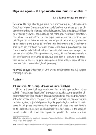 123
Diga-me agora... O Depoimento sem Dano em análise135
Leila Maria Torraca de Brito136
Resumo: O artigo aborda, por meio de discussão teórica, o denominado
Depoimento sem Dano, procedimento defendido por alguns para se ob-
ter testemunhos de crianças e de adolescentes. Trata-se da possibilidade
de crianças e jovens, acomodados em salas especialmente projetadas
com câmeras e microfones, serem inquiridos em processos judiciais por
psicólogos ou assistentes sociais. No artigo são expostos argumentos
apresentados por aqueles que defendem a implantação do Depoimento
sem Dano em território nacional, como proposto em projeto de lei que
tramita no Senado Federal, enfocando-se também motivos dos que con-
testam essa prática. São apresentadas, ainda, discussões empreendidas
por profissionais de outros países, que analisam a execução de traba-
lhos similares. Conclui-se pela inadequação dessa prática, especialmente
quando vista como atribuição de psicólogos.
Palavras-chave: Depoimento sem Dano; depoimento infanto-juvenil;
psicologia jurídica.
Abstract
Tell me now... No damage deposition under analysis
Under a theoretical argumentation, this article approaches the so
called – “no damage deposition”, a procedural act that some defend to ob-
tain testimonies from children. This is a possibility for child and youngsters,
settled in special rooms equipped with video cameras and microphones to
be interrogated, in judicial proceedings, by psychologists and social assis-
tants. In this paper, we present the arguments of those who look forward
to its approval as a statute, as it has already been proposed, in the Brazilian
Senate, and also of others who oppose this practice. Herein are described
135. Texto originalmente publicado na revista Psicologia Clínica, v. 20 n.2 Rio de Janeiro, 2008.
Print version ISSN 0103-5665
136. Professora Adjunta do Instituto de Psicologia da Universidade do Estado do Rio de Janeiro (UERJ)
 