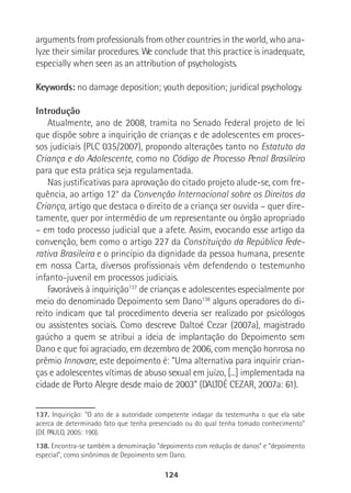 124
arguments from professionals from other countries in the world, who ana-
lyze their similar procedures. We conclude that this practice is inadequate,
especially when seen as an attribution of psychologists.
Keywords: no damage deposition; youth deposition; juridical psychology.
Introdução
Atualmente, ano de 2008, tramita no Senado Federal projeto de lei
que dispõe sobre a inquirição de crianças e de adolescentes em proces-
sos judiciais (PLC 035/2007), propondo alterações tanto no Estatuto da
Criança e do Adolescente, como no Código de Processo Penal Brasileiro
para que esta prática seja regulamentada.
Nas justificativas para aprovação do citado projeto alude-se, com fre-
quência, ao artigo 12° da Convenção Internacional sobre os Direitos da
Criança, artigo que destaca o direito de a criança ser ouvida – quer dire-
tamente, quer por intermédio de um representante ou órgão apropriado
– em todo processo judicial que a afete. Assim, evocando esse artigo da
convenção, bem como o artigo 227 da Constituição da República Fede-
rativa Brasileira e o princípio da dignidade da pessoa humana, presente
em nossa Carta, diversos profissionais vêm defendendo o testemunho
infanto-juvenil em processos judiciais.
Favoráveis à inquirição137
de crianças e adolescentes especialmente por
meio do denominado Depoimento sem Dano138
alguns operadores do di-
reito indicam que tal procedimento deveria ser realizado por psicólogos
ou assistentes sociais. Como descreve Daltoé Cezar (2007a), magistrado
gaúcho a quem se atribui a ideia de implantação do Depoimento sem
Dano e que foi agraciado, em dezembro de 2006, com menção honrosa no
prêmio Innovare, este depoimento é: “Uma alternativa para inquirir crian-
ças e adolescentes vítimas de abuso sexual em juízo, [...] implementada na
cidade de Porto Alegre desde maio de 2003” (DALTOÉ CEZAR, 2007a: 61).
137. Inquirição: “O ato de a autoridade competente indagar da testemunha o que ela sabe
acerca de determinado fato que tenha presenciado ou do qual tenha tomado conhecimento”
(DE PAULO, 2005: 190).
138. Encontra-se também a denominação “depoimento com redução de danos” e “depoimento
especial”, como sinônimos de Depoimento sem Dano.
 