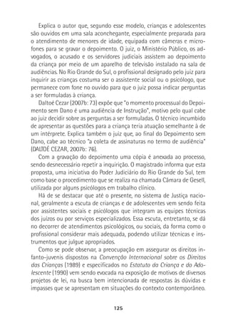 125
Explica o autor que, segundo esse modelo, crianças e adolescentes
são ouvidos em uma sala aconchegante, especialmente preparada para
o atendimento de menores de idade, equipada com câmeras e micro-
fones para se gravar o depoimento. O juiz, o Ministério Público, os ad-
vogados, o acusado e os servidores judiciais assistem ao depoimento
da criança por meio de um aparelho de televisão instalado na sala de
audiências. No Rio Grande do Sul, o profissional designado pelo juiz para
inquirir as crianças costuma ser o assistente social ou o psicólogo, que
permanece com fone no ouvido para que o juiz possa indicar perguntas
a ser formuladas à criança.
Daltoé Cezar (2007b: 73) expõe que “o momento processual do Depoi-
mento sem Dano é uma audiência de Instrução”, motivo pelo qual cabe
ao juiz decidir sobre as perguntas a ser formuladas. O técnico incumbido
de apresentar as questões para a criança teria atuação semelhante à de
um intérprete. Explica também o juiz que, ao final do Depoimento sem
Dano, cabe ao técnico “a coleta de assinaturas no termo de audiência”
(DALTOÉ CEZAR, 2007b: 76).
Com a gravação do depoimento uma cópia é anexada ao processo,
sendo desnecessário repetir a inquirição. O magistrado informa que esta
proposta, uma iniciativa do Poder Judiciário do Rio Grande do Sul, tem
como base o procedimento que se realiza na chamada Câmara de Gesell,
utilizada por alguns psicólogos em trabalho clínico.
Há de se destacar que até o presente, no sistema de Justiça nacio-
nal, geralmente a escuta de crianças e de adolescentes vem sendo feita
por assistentes sociais e psicólogos que integram as equipes técnicas
dos juízos ou por serviços especializados. Essa escuta, entretanto, se dá
no decorrer de atendimentos psicológicos, ou sociais, da forma como o
profissional considerar mais adequada, podendo utilizar técnicas e ins-
trumentos que julgue apropriados.
Como se pode observar, a preocupação em assegurar os direitos in-
fanto-juvenis dispostos na Convenção Internacional sobre os Direitos
das Crianças (1989) e especificados no Estatuto da Criança e do Ado-
lescente (1990) vem sendo evocada na exposição de motivos de diversos
projetos de lei, na busca bem intencionada de respostas às dúvidas e
impasses que se apresentam em situações do contexto contemporâneo.
 