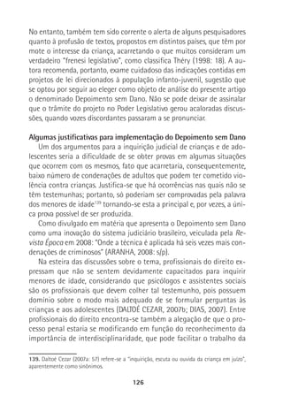 126
No entanto, também tem sido corrente o alerta de alguns pesquisadores
quanto à profusão de textos, propostos em distintos países, que têm por
mote o interesse da criança, acarretando o que muitos consideram um
verdadeiro “frenesi legislativo”, como classifica Théry (1998: 18). A au-
tora recomenda, portanto, exame cuidadoso das indicações contidas em
projetos de lei direcionados à população infanto-juvenil, sugestão que
se optou por seguir ao eleger como objeto de análise do presente artigo
o denominado Depoimento sem Dano. Não se pode deixar de assinalar
que o trâmite do projeto no Poder Legislativo gerou acaloradas discus-
sões, quando vozes discordantes passaram a se pronunciar.
Algumas justificativas para implementação do Depoimento sem Dano
Um dos argumentos para a inquirição judicial de crianças e de ado-
lescentes seria a dificuldade de se obter provas em algumas situações
que ocorrem com os mesmos, fato que acarretaria, consequentemente,
baixo número de condenações de adultos que podem ter cometido vio-
lência contra crianças. Justifica-se que há ocorrências nas quais não se
têm testemunhas; portanto, só poderiam ser comprovadas pela palavra
dos menores de idade139
tornando-se esta a principal e, por vezes, a úni-
ca prova possível de ser produzida.
Como divulgado em matéria que apresenta o Depoimento sem Dano
como uma inovação do sistema judiciário brasileiro, veiculada pela Re-
vista Época em 2008: “Onde a técnica é aplicada há seis vezes mais con-
denações de criminosos” (ARANHA, 2008: s/p).
Na esteira das discussões sobre o tema, profissionais do direito ex-
pressam que não se sentem devidamente capacitados para inquirir
menores de idade, considerando que psicólogos e assistentes sociais
são os profissionais que devem colher tal testemunho, pois possuem
domínio sobre o modo mais adequado de se formular perguntas às
crianças e aos adolescentes (DALTOÉ CEZAR, 2007b; DIAS, 2007). Entre
profissionais do direito encontra-se também a alegação de que o pro-
cesso penal estaria se modificando em função do reconhecimento da
importância de interdisciplinaridade, que pode facilitar o trabalho da
139. Daltoé Cezar (2007a: 57) refere-se a “inquirição, escuta ou ouvida da criança em juízo”,
aparentemente como sinônimos.
 