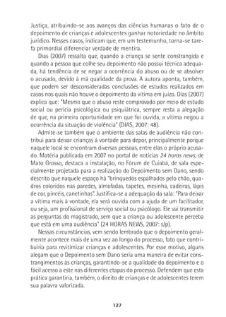 127
Justiça, atribuindo-se aos avanços das ciências humanas o fato de o
depoimento de crianças e adolescentes ganhar notoriedade no âmbito
jurídico. Nesses casos, indicam que, em um testemunho, torna-se tare-
fa primordial diferenciar verdade de mentira.
Dias (2007) ressalta que, quando a criança se sente constrangida e
quando a pessoa que colhe seu depoimento não possui técnica adequa-
da, há tendência de se negar a ocorrência do abuso ou de se absolver
o acusado, devido à má qualidade da prova. A autora aponta, também,
que podem ser desconsideradas conclusões de estudos realizados em
casos nos quais não houve o depoimento da vítima em juízo. Dias (2007)
explica que: “Mesmo que o abuso reste comprovado por meio de estudo
social ou perícia psicológica ou psiquiátrica, sempre resta a alegação
de que, na primeira oportunidade em que foi ouvida, a vítima negou a
ocorrência da situação de violência” (DIAS, 2007: 48).
Admite-se também que o ambiente das salas de audiência não con-
tribui para deixar crianças à vontade para depor, principalmente porque
naquele local se encontram diversas pessoas, entre elas o próprio acusa-
do. Matéria publicada em 2007 no portal de notícias 24 horas news, de
Mato Grosso, destaca a instalação, no Fórum de Cuiabá, de sala espe-
cialmente projetada para a realização do Depoimento sem Dano, sendo
descrito que naquele espaço há “brinquedos espalhados pelo chão, qua-
dros coloridos nas paredes, almofadas, tapetes, mesinha, cadeiras, lápis
de cor, pincéis, canetinhas”. Justifica-se a adequação da sala: “Para deixar
a vítima mais à vontade, ela será ouvida com a ajuda de um facilitador,
ou seja, um profissional de serviço social ou psicólogo. Ele vai transmitir
as perguntas do magistrado, sem que a criança ou adolescente perceba
que está em uma audiência” (24 HORAS NEWS, 2007: s/p).
Nessas circunstâncias, vem sendo lembrado que o depoimento geral-
mente acontece mais de uma vez ao longo do processo, fato que contri-
buiria para revitimizar crianças e adolescentes. Por esse motivo, alguns
alegam que o Depoimento sem Dano seria uma maneira de evitar cons-
trangimentos às crianças, garantindo-se a qualidade do depoimento e o
fácil acesso a este nas diferentes etapas do processo. Defendem que esta
prática garantiria, também, o direito de crianças e de adolescentes terem
sua palavra valorizada.
 