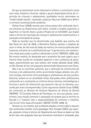 128
Os que se posicionam como favoráveis à prática a conceituam como
uma nova, moderna, eficiente, rápida e pouco dispendiosa forma de in-
quirição de crianças e adolescentes, qualidades muito valorizadas na
“modernidade líquida”, expressão usada por Bauman (2001) para definir
o contexto contemporâneo ocidental.
Daltoé Cezar (2008) recorda que outros países vêm utilizando técni-
cas similares ao Depoimento sem Dano, citando o modelo argentino, o
espanhol e o francês. Assim, saúda o Projeto de Lei 035/2007, que dispõe
sobre a forma de inquirição de crianças e adolescentes testemunhas e a
produção antecipada de provas.
Pode-se recordar que no denominado caso Isabella, que ocorreu em
São Paulo em abril de 2008, o Ministério Público aventou a hipótese de
ouvir o irmão, de três anos de idade, da menina. Em notícia publicada pela
imprensa, encontra-se a justificativa de que “o garoto seria uma testemu-
nha-chave para ajudar a polícia a desvendar o crime” (BORGES, 2008: s/p).
Na mesma matéria, foi destacado que o promotor do caso sugeriu que o
menino fosse ouvido em condições especiais e com a presença de psicó-
logos, argumentando que esta prática vem sendo adotada desde 2003,
no Rio Grande do Sul, em programa denominado Depoimento sem Dano.
Não é de se estranhar, portanto, que a obtenção do testemunho de
crianças e de adolescentes venha acarretando longos debates nos últi-
mos tempos, mormente entre psicólogos e profissionais da área jurídica.
Destarte, travam-se na atualidade fortes discussões entre profissionais,
enfocando-se e analisando-se critérios éticos, teóricos, metodológicos e
técnicos a partir de referenciais que parecem não ser os mesmos, cau-
sando por vezes incompreensões. Como argumenta Daltoé Cezar (2008),
em entrevista ao Boletim do Instituto Brasileiro de Direito de Família
(IBDFAM): “O Conselho Federal de Psicologia, no ano que passou, enca-
minhou uma moção contrária à aprovação do projeto que já tramita no
Senado [...]. Tivessem tido a responsabilidade de conhecer o trabalho,
não teriam feito essas afirmações” (DALTOÉ CEZAR, 2008: 4).
Destaca-se, no entanto, que os debates levados a termo sobre o assunto
têm acontecido também entre psicólogos. Para Trindade (2007), por exem-
plo, possíveis críticas à técnica do Depoimento sem Dano se devem ao fato
de ser esta uma proposta nova que acarretaria incertezas e ansiedade, pois,
 