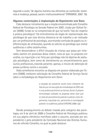 129
segundo o autor, “de alguma maneira nos aferramos ao conhecido: resisti-
mos à mudança, pessoal, social e institucionalmente” (TRINDADE, 2007: 10).
Algumas contestações à implantação do Depoimento sem Dano
Cabe destacar inicialmente que a moção encaminhada pelo Conselho
Federal de Psicologia ao Senado Federal em 2007, citada por Daltoé Ce-
zar (2008), funda-se na compreensão de que tal tarefa “não diz respeito
à prática psicológica”. Há entendimento do órgão de representação dos
psicólogos de que esta técnica distancia-se do trabalho a ser realizado
por um profissional de psicologia, acarretando confusão de papéis ou in-
diferenciação de atribuições, quando se solicita ao psicólogo que realize
audiências e colha testemunhos.
Sem desconsiderar a difícil situação da criança que passa por reite-
rados exames em processos dessa ordem, nota-se que, na proposta em
análise, na inquirição a ser feita por psicólogo não há objetivo de avalia-
ção psicológica, bem como de atendimento ou encaminhamento para
outros profissionais, estando presente, apenas, o intuito de obtenção de
provas jurídicas contra o acusado.
Visão semelhante encontra-se disposta em parecer elaborado por Fá-
vero (2008), mediante solicitação do Conselho Federal de Serviço Social
sobre a metodologia do Depoimento sem Dano:
a atuação do assistente social como intérprete da
fala do juiz na execução da metodologia do DSD não
é uma prática pertinente ao Serviço Social. A própria
terminologia utilizada na proposta deixa claro que
se trata de procedimento policial e judicial, como de-
poimento, inquirição etc., pertinentes à investigação
policial e à audiência judicial (FÁVERO, 2008: s/p).
Dando prosseguimento ao debate travado pela categoria dos psicó-
logos, em 9 de abril de 2008 o Conselho Federal de Psicologia publicou
em sua página eletrônica manifesto sobre o assunto, assinado por seu
presidente e pela presidente da Comissão Nacional dos Direitos Huma-
nos do referido Conselho, no qual se pode destacar:
 