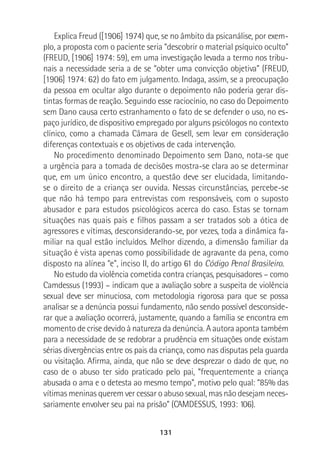 131
Explica Freud ([1906] 1974) que, se no âmbito da psicanálise, por exem-
plo, a proposta com o paciente seria “descobrir o material psíquico oculto”
(FREUD, [1906] 1974: 59), em uma investigação levada a termo nos tribu-
nais a necessidade seria a de se “obter uma convicção objetiva” (FREUD,
[1906] 1974: 62) do fato em julgamento. Indaga, assim, se a preocupação
da pessoa em ocultar algo durante o depoimento não poderia gerar dis-
tintas formas de reação. Seguindo esse raciocínio, no caso do Depoimento
sem Dano causa certo estranhamento o fato de se defender o uso, no es-
paço jurídico, de dispositivo empregado por alguns psicólogos no contexto
clínico, como a chamada Câmara de Gesell, sem levar em consideração
diferenças contextuais e os objetivos de cada intervenção.
No procedimento denominado Depoimento sem Dano, nota-se que
a urgência para a tomada de decisões mostra-se clara ao se determinar
que, em um único encontro, a questão deve ser elucidada, limitando-
se o direito de a criança ser ouvida. Nessas circunstâncias, percebe-se
que não há tempo para entrevistas com responsáveis, com o suposto
abusador e para estudos psicológicos acerca do caso. Estas se tornam
situações nas quais pais e filhos passam a ser tratados sob a ótica de
agressores e vítimas, desconsiderando-se, por vezes, toda a dinâmica fa-
miliar na qual estão incluídos. Melhor dizendo, a dimensão familiar da
situação é vista apenas como possibilidade de agravante da pena, como
disposto na alínea “e”, inciso II, do artigo 61 do Código Penal Brasileiro.
No estudo da violência cometida contra crianças, pesquisadores – como
Camdessus (1993) – indicam que a avaliação sobre a suspeita de violência
sexual deve ser minuciosa, com metodologia rigorosa para que se possa
analisar se a denúncia possui fundamento, não sendo possível desconside-
rar que a avaliação ocorrerá, justamente, quando a família se encontra em
momento de crise devido à natureza da denúncia. A autora aponta também
para a necessidade de se redobrar a prudência em situações onde existam
sérias divergências entre os pais da criança, como nas disputas pela guarda
ou visitação. Afirma, ainda, que não se deve desprezar o dado de que, no
caso de o abuso ter sido praticado pelo pai, “frequentemente a criança
abusada o ama e o detesta ao mesmo tempo”, motivo pelo qual: “85% das
vítimas meninas querem ver cessar o abuso sexual, mas não desejam neces-
sariamente envolver seu pai na prisão” (CAMDESSUS, 1993: 106).
 