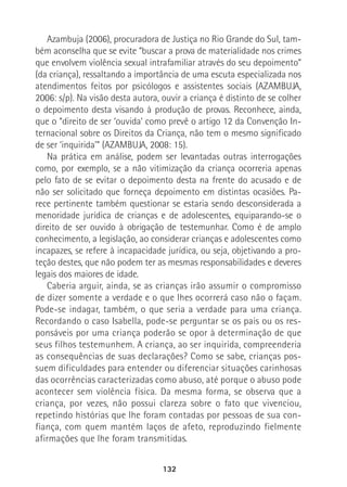 132
Azambuja (2006), procuradora de Justiça no Rio Grande do Sul, tam-
bém aconselha que se evite “buscar a prova de materialidade nos crimes
que envolvem violência sexual intrafamiliar através do seu depoimento”
(da criança), ressaltando a importância de uma escuta especializada nos
atendimentos feitos por psicólogos e assistentes sociais (AZAMBUJA,
2006: s/p). Na visão desta autora, ouvir a criança é distinto de se colher
o depoimento desta visando à produção de provas. Reconhece, ainda,
que o “direito de ser ‘ouvida’ como prevê o artigo 12 da Convenção In-
ternacional sobre os Direitos da Criança, não tem o mesmo significado
de ser ‘inquirida’” (AZAMBUJA, 2008: 15).
Na prática em análise, podem ser levantadas outras interrogações
como, por exemplo, se a não vitimização da criança ocorreria apenas
pelo fato de se evitar o depoimento desta na frente do acusado e de
não ser solicitado que forneça depoimento em distintas ocasiões. Pa-
rece pertinente também questionar se estaria sendo desconsiderada a
menoridade jurídica de crianças e de adolescentes, equiparando-se o
direito de ser ouvido à obrigação de testemunhar. Como é de amplo
conhecimento, a legislação, ao considerar crianças e adolescentes como
incapazes, se refere à incapacidade jurídica, ou seja, objetivando a pro-
teção destes, que não podem ter as mesmas responsabilidades e deveres
legais dos maiores de idade.
Caberia arguir, ainda, se as crianças irão assumir o compromisso
de dizer somente a verdade e o que lhes ocorrerá caso não o façam.
Pode-se indagar, também, o que seria a verdade para uma criança.
Recordando o caso Isabella, pode-se perguntar se os pais ou os res-
ponsáveis por uma criança poderão se opor à determinação de que
seus filhos testemunhem. A criança, ao ser inquirida, compreenderia
as consequências de suas declarações? Como se sabe, crianças pos-
suem dificuldades para entender ou diferenciar situações carinhosas
das ocorrências caracterizadas como abuso, até porque o abuso pode
acontecer sem violência física. Da mesma forma, se observa que a
criança, por vezes, não possui clareza sobre o fato que vivenciou,
repetindo histórias que lhe foram contadas por pessoas de sua con-
fiança, com quem mantém laços de afeto, reproduzindo fielmente
afirmações que lhe foram transmitidas.
 