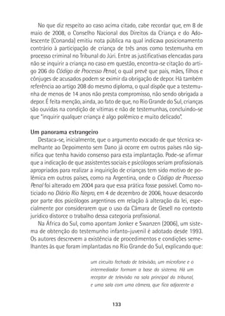 133
No que diz respeito ao caso acima citado, cabe recordar que, em 8 de
maio de 2008, o Conselho Nacional dos Direitos da Criança e do Ado-
lescente (Conanda) emitiu nota pública na qual indicava posicionamento
contrário à participação de criança de três anos como testemunha em
processo criminal no Tribunal do Júri. Entre as justificativas elencadas para
não se inquirir a criança no caso em questão, encontra-se citação do arti-
go 206 do Código de Processo Penal, o qual prevê que pais, mães, filhos e
cônjuges de acusados podem se eximir da obrigação de depor. Há também
referência ao artigo 208 do mesmo diploma, o qual dispõe que a testemu-
nha de menos de 14 anos não presta compromisso, não sendo obrigada a
depor. É feita menção, ainda, ao fato de que, no Rio Grande do Sul, crianças
são ouvidas na condição de vítimas e não de testemunhas, concluindo-se
que “inquirir qualquer criança é algo polêmico e muito delicado”.
Um panorama estrangeiro
Destaca-se, inicialmente, que o argumento evocado de que técnica se-
melhante ao Depoimento sem Dano já ocorre em outros países não sig-
nifica que tenha havido consenso para esta implantação. Pode-se afirmar
que a indicação de que assistentes sociais e psicólogos seriam profissionais
apropriados para realizar a inquirição de crianças tem sido motivo de po-
lêmica em outros países, como na Argentina, onde o Código de Processo
Penal foi alterado em 2004 para que essa prática fosse possível. Como no-
ticiado no Diário Rio Negro, em 4 de dezembro de 2006, houve desacordo
por parte dos psicólogos argentinos em relação à alteração da lei, espe-
cialmente por considerarem que o uso da Câmara de Gesell no contexto
jurídico distorce o trabalho dessa categoria profissional.
Na África do Sul, como apontam Jonker e Swanzen (2006), um siste-
ma de obtenção do testemunho infanto-juvenil é adotado desde 1993.
Os autores descrevem a existência de procedimentos e condições seme-
lhantes às que foram implantadas no Rio Grande do Sul, explicando que:
um circuito fechado de televisão, um microfone e o
intermediador formam a base do sistema. Há um
receptor de televisão na sala principal do tribunal,
e uma sala com uma câmera, que fica adjacente a
 