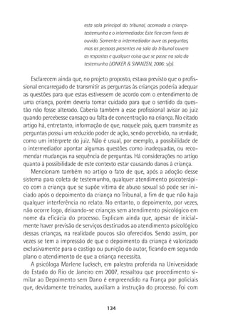 134
esta sala principal do tribunal, acomoda a criança-
testemunha e o intermediador. Este fica com fones de
ouvido. Somente o intermediador ouve as perguntas,
mas as pessoas presentes na sala do tribunal ouvem
as respostas e qualquer coisa que se passe na sala da
testemunha (JONKER & SWANZEN, 2006: s/p).
Esclarecem ainda que, no projeto proposto, estava previsto que o profis-
sional encarregado de transmitir as perguntas às crianças poderia adequar
as questões para que estas estivessem de acordo com o entendimento de
uma criança, porém deveria tomar cuidado para que o sentido da ques-
tão não fosse alterado. Caberia também a esse profissional avisar ao juiz
quando percebesse cansaço ou falta de concentração na criança. No citado
artigo há, entretanto, informação de que, naquele país, quem transmite as
perguntas possui um reduzido poder de ação, sendo percebido, na verdade,
como um intérprete do juiz. Não é usual, por exemplo, a possibilidade de
o intermediador apontar algumas questões como inadequadas, ou reco-
mendar mudanças na sequência de perguntas. Há considerações no artigo
quanto à possibilidade de este contexto estar causando danos à criança.
Mencionam também no artigo o fato de que, após a adoção desse
sistema para coleta de testemunho, qualquer atendimento psicoterápi-
co com a criança que se supõe vítima de abuso sexual só pode ser ini-
ciado após o depoimento da criança no Tribunal, a fim de que não haja
qualquer interferência no relato. No entanto, o depoimento, por vezes,
não ocorre logo, deixando-se crianças sem atendimento psicológico em
nome da eficácia do processo. Explicam ainda que, apesar de inicial-
mente haver previsão de serviços destinados ao atendimento psicológico
dessas crianças, na realidade poucos são oferecidos. Sendo assim, por
vezes se tem a impressão de que o depoimento da criança é valorizado
exclusivamente para o castigo ou punição do autor, ficando em segundo
plano o atendimento de que a criança necessita.
A psicóloga Marlene Iucksch, em palestra proferida na Universidade
do Estado do Rio de Janeiro em 2007, ressaltou que procedimento si-
milar ao Depoimento sem Dano é empreendido na França por policiais
que, devidamente treinados, auxiliam a instrução do processo. Foi com
 