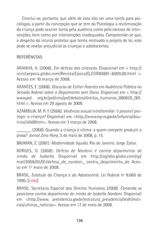 136
Conclui-se, portanto, que além de esta não ser uma tarefa para psi-
cólogos, a partir da concepção que se tem da Psicologia a revitimização
da criança pode ocorrer tanto pela ausência como pelo excesso de inter-
venções, bem como por intervenções inadequadas. Compreende-se que,
a despeito do intuito protetor que tenha motivado o projeto de lei, este
pode se revelar prejudicial às crianças e adolescentes.
REFERÊNCIAS
ARANHA, A. (2008). Em defesa das crianças. Disponível em < http://
revistaepoca.globo.com/Revista/Epoca/O,,EDR80881-6009,00.html >.
Acesso em 10 março de 2008.
ARANTES, E. (2008). Discurso de Esther Arantes em Audiência Pública no
Senado Federal sobre o Depoimento sem Dano. Disponível em < http://
www.pol. org.br/pol/cms/pol/debates/direitos_humanos_080829_001.
html >. Acesso em 29 agosto de 2008.
AZAMBUJA, M. R. F. (2006). Violência sexual intrafamiliar: é possível pro-
teger a criança? Disponível em <http://www.mp.rs.gov.br/infancia/dou-
trina/id500htm>. Acesso em 3 março de 2008.
______. (2008). Quando a criança é vítima: a quem compete produzir a
prova? Jornal Zero Hora, 3 de maio de 2008, p. 15.
BAUMAN, Z. (2001). Modernidade líquida. Rio de Janeiro: Jorge Zahar.
BORGES, D. (2008). Defesa de Nardoni é contra depoimento de
irmão de Isabella. Disponível em http://oglobo.globo.com/sp/
mat/2008/05/01/defesa_de_nardoni_ contra_depoimento_de. Aces-
so em 1º maio de 2008.
BRASIL. Estatuto da Criança e do Adolescente. Lei Federal nº 8.069 de
1990. [Links]
BRASIL. Secretaria Especial dos Direitos Humanos (2008). Conanda se
posiciona contra depoimento do irmão de Isabella Nardoni. Disponível
em <http://www. presidencia.gov.br/estrutura_presidencia/sedh/noti-
cias/ultimas_noticias>. Acesso em 17 de maio de 2008.
 