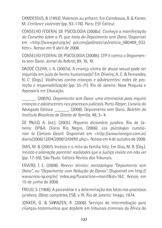 137
CAMDESSUS, B. (1993). Violences au présent. Em Camdessus, B. & Kiener,
M. L’enfance violentée (pp. 93-176). Paris: ESF Éditeur.
CONSELHO FEDERAL DE PSICOLOGIA (2008a). Conheça a manifestação
do Conselho sobre o PL que trata do Depoimento sem Dano. Disponível
em <http://www.pol.org.br/ pol.cms/pol/noticias/noticia_080409_932.
htm>. Acesso em 9 abril de 2008.
CONSELHO FEDERAL DE PSICOLOGIA (2008b). CFP é contra o Depoimen-
to sem Dano. Jornal do Federal, 89, 10, 10.
DALTOÉ CEZAR, J. A. (2007a). A criança vítima de abuso sexual pode ser
inquirida em juízo de forma humanizada? Em Oliveira, A. C. & Fernandes,
N. C. (Orgs.). Violências contra crianças e adolescentes: redes de pro-
teção e responsabilização (pp. 55-71). Rio de Janeiro: Nova Pesquisa e
Assessoria em Educação.
______. (2007b). Depoimento sem Dano: uma alternativa para inquirir
crianças e adolescentes nos processos judiciais. Porto Alegre: Livraria do
Advogado Editora. ______. (2008). Depoimento sem Dano. Boletim do
Instituto Brasileiro de Direito de Família, 48, 3- 4.
DE PAULO, A. (ed.). (2005). Pequeno dicionário jurídico. Rio de Ja-
neiro: DP&A. Diário Rio Negro. (2006). Los psicólogos cuestio-
nan la Cámara Gesell. Disponível em <http://www.rionegro.com.ar/
diario/2006/12/04/200612r04f01.php>. Acesso em 4 de outubro de 2008.
DIAS, M. B. (2007). Incesto e o mito da família feliz. Em Dias, M. B. (Org.).
Incesto e alienação parental: realidades que a Justiça insiste em não ver
(pp. 17-50). São Paulo: Editora Revista dos Tribunais.
FÁVERO, T. E. (2008). Parecer técnico: metodologia “Depoimento sem
Dano”, ou “Depoimento com Redução de Danos”. Disponível em http://
www.cress-sp.org.br/ index.asp?fuseaction=manif&id=162. Acesso em
15 de junho de 2008.
FREUD, S. (1906). A psicanálise e a determinação dos fatos nos processos
jurídicos. Obras completas, ESB, v. IX. Rio de Janeiro: Imago, 1974.
JONKER, G. & SWANZEN, R. (2006). Serviços de intermediação para
crianças-testemunhas que depõem em tribunais criminais da África do
 