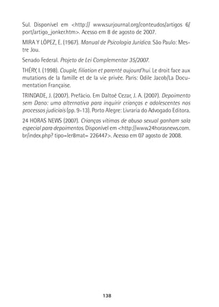 138
Sul. Disponível em <http:// www.surjournal.org/conteudos/artigos 6/
port/artigo_jonker.htm>. Acesso em 8 de agosto de 2007.
MIRA Y LÓPEZ, E. (1967). Manual de Psicologia Jurídica. São Paulo: Mes-
tre Jou.
Senado Federal. Projeto de Lei Complementar 35/2007.
THÉRY, I. (1998). Couple, filiation et parenté aujourd’hui. Le droit face aux
mutations de la famille et de la vie privée. Paris: Odile Jacob/La Docu-
mentation Française.
TRINDADE, J. (2007). Prefácio. Em Daltoé Cezar, J. A. (2007). Depoimento
sem Dano: uma alternativa para inquirir crianças e adolescentes nos
processos judiciais (pp. 9-13). Porto Alegre: Livraria do Advogado Editora.
24 HORAS NEWS (2007). Crianças vítimas de abuso sexual ganham sala
especial para depoimentos. Disponível em <http://www.24horasnews.com.
br/index.php? tipo=ler8mat= 226447>. Acesso em 07 agosto de 2008.
 
