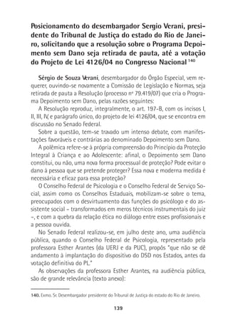 139
Posicionamento do desembargador Sergio Verani, presi-
dente do Tribunal de Justiça do estado do Rio de Janei-
ro, solicitando que a resolução sobre o Programa Depoi-
mento sem Dano seja retirada de pauta, até a votação
do Projeto de Lei 4126/04 no Congresso Nacional140
Sérgio de Souza Verani, desembargador do Órgão Especial, vem re-
querer, ouvindo-se novamente a Comissão de Legislação e Normas, seja
retirada de pauta a Resolução (processo nº 79.419/07) que cria o Progra-
ma Depoimento sem Dano, pelas razões seguintes:
A Resolução reproduz, integralmente, o art. 197-B, com os incisos I,
II, III, IV, e parágrafo único, do projeto de lei 4126/04, que se encontra em
discussão no Senado Federal.
Sobre a questão, tem-se travado um intenso debate, com manifes-
tações favoráveis e contrárias ao denominado Depoimento sem Dano.
A polêmica refere-se à própria compreensão do Princípio da Proteção
Integral à Criança e ao Adolescente: afinal, o Depoimento sem Dano
constitui, ou não, uma nova forma processual de proteção? Pode evitar o
dano à pessoa que se pretende proteger? Essa nova e moderna medida é
necessária e eficaz para essa proteção?
O Conselho Federal de Psicologia e o Conselho Federal de Serviço So-
cial, assim como os Conselhos Estaduais, mobilizam-se sobre o tema,
preocupados com o desvirtuamento das funções do psicólogo e do as-
sistente social – transformados em meros técnicos instrumentais do juiz
–, e com a quebra da relação ética no diálogo entre esses profissionais e
a pessoa ouvida.
No Senado Federal realizou-se, em julho deste ano, uma audiência
pública, quando o Conselho Federal de Psicologia, representado pela
professora Esther Arantes (da UERJ e da PUC), propôs “que não se dê
andamento à implantação do dispositivo do DSD nos Estados, antes da
votação definitiva do PL.”
As observações da professora Esther Arantes, na audiência pública,
são de grande relevância (texto anexo):
140. Exmo. Sr. Desembargador presidente do Tribunal de Justiça do estado do Rio de Janeiro.
 