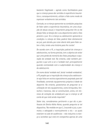 141
bastante fragilizado – agindo como facilitadores para
que a criança possa dar sentidos à experiência traumá-
tica e, consequentemente, utilizar a fala como modo de
expressar verbalmente tais sentidos.
Contudo, se a criança apresentar as condições psíquicas
de falar sobre a experiência traumática, em uma situa-
ção de abuso sexual, é importante perguntar-lhe se ela
deseja falar, se deseja dar o seu depoimento sobre o fato
perante o juiz. Se a criança ou adolescente apresenta a
condição e o desejo de falar, poderá falar diretamente
ao juiz, pois decidiu por estar diante dele para falar so-
bre o fato, tendo uma história para lhe contar’.
De acordo com o PL, a inquirição judicial de crianças e
adolescentes, na forma prevista, tem o objetivo de evitar
que uma perda da memória dos fatos prejudique a apu-
ração da verdade real. No entanto, cabe também per-
guntar o que vem a ser a ‘verdade real’, principalmente
quando contrastada com a subjetividade da criança e
do adolescente.
Em nome desta ‘verdade real’, desta ‘verdade verdadeira’,
o PL propõe que a inquirição da criança e/ou adolescen-
te seja feita em recinto especialmente projetado para tal
finalidade, contendo equipamentos próprios à idade do
depoente. No entanto, gostaríamos de perguntar se a
utilização de tais equipamentos, como brinquedos, fan-
toches e bonecos, não se constituiriam, antes, em téc-
nicas de extração da verdade,sem que a criança se dê
conta de que está sendo inquirida?
Sobre isto, consideramos pertinente o que diz a pro-
fessora de Direito Klélia Aleixo, quando pergunta se tal
dispositivo, ‘Na medida em que (...) esconde o juiz, o pro-
motor, o advogado e eventualmente o réu – os quais
estariam na sala de audiências – não induziria a crian-
ça a acreditar que está em companhia apenas de uma
 
