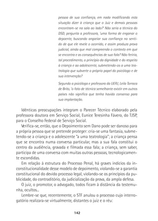 142
pessoa de sua confiança, em nada modificando esta
situação dizer à criança que o Juiz e demais pessoas
encontram-se na sala ao lado?’ Não seria a técnica do
DSD, pergunta a professora, ‘uma forma de enganar o
depoente, buscando angariar sua confiança no senti-
do de que ele revele o ocorrido, e assim produza prova
judicial, ainda que mal compreenda o contexto em que
se encontra e as consequências de sua fala? Não feriria,
tal procedimento, o princípio da dignidade e do respeito
à criança e ao adolescente, submetendo-os a uma tea-
trologia que subverte o próprio papel do psicólogo e de
sua intervenção?
Segundo a psicóloga e professora da UERJ, Leila Torraca
de Brito, ‘o fato de técnica semelhante existir em outros
países não significa que tenha havido consenso para
sua implantação.
Idênticas preocupações integram o Parecer Técnico elaborado pela
professora doutora em Serviço Social, Eunice Teresinha Fávero, do TJSP,
para o Conselho Federal de Serviço Social.
Verifica-se, então, que o Depoimento sem Dano pode ser danoso para
a própria pessoa que se pretende proteger: cria-se uma fantasia, subme-
tendo-se a criança e o adolescente “a uma teatrologia”; a criança pensa
que se encontra numa conversa particular, mas a sua fala constitui o
centro da audiência, gravada e filmada essa fala; a criança, sem saber,
participa de uma conversa com muitas outras pessoas, tecnologicamen-
te escondidas.
Em relação à estrutura do Processo Penal, há graves indícios da in-
constitucionalidade desse modelo de depoimento, violando-se a garantia
constitucional do devido processo legal, violando-se os princípios da pu-
blicidade, do contraditório, da judicialização da prova, da ampla defesa.
O juiz, o promotor, o advogado, todos ficam à distância da testemu-
nha, ocultos...
Lembre-se que, recentemente, o STF anulou o processo cujo interro-
gatório realizara-se virtualmente, distantes o juiz e o réu:
 