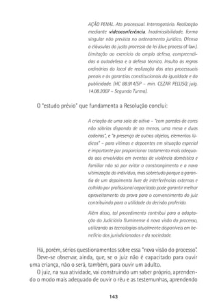 143
AÇÃO PENAL. Ato processual. Interrogatório. Realização
mediante videoconferência. Inadmissibilidade. Forma
singular não prevista no ordenamento jurídico. Ofensa
a cláusulas do justo processo da lei (due process of law).
Limitação ao exercício da ampla defesa, compreendi-
das a autodefesa e a defesa técnica. Insulto às regras
ordinárias do local de realização dos atos processuais
penais e às garantias constitucionais da igualdade e da
publicidade. (HC 88.914/SP – min. CEZAR PELUSO, julg.
14.08.2007 – Segunda Turma).
O “estudo prévio” que fundamenta a Resolução conclui:
A criação de uma sala de oitiva – “com paredes de cores
não sóbrias dispondo de ao menos, uma mesa e duas
cadeiras”, e “a presença de outros objetos, elementos lú-
dicos” – para vítimas e depoentes em situação especial
é importante por proporcionar tratamento mais adequa-
do aos envolvidos em eventos de violência doméstica e
familiar não só por evitar o constrangimento e a nova
vitimização do indivíduo, mas sobretudo porque a garan-
tia de um depoimento livre de interferências externas e
colhido por profissional capacitado pode garantir melhor
aproveitamento da prova para o convencimento do juiz
contribuindo para a utilidade da decisão proferida.
Além disso, tal procedimento contribui para a adapta-
ção do Judiciário fluminense à nova visão do processo,
utilizando as tecnologias atualmente disponíveis em be-
nefício dos jurisdicionados e da sociedade.
Há, porém, sérios questionamentos sobre essa “nova visão do processo”.
Deve-se observar, ainda, que, se o juiz não é capacitado para ouvir
uma criança, não o será, também, para ouvir um adulto.
O juiz, na sua atividade, vai construindo um saber próprio, aprenden-
do o modo mais adequado de ouvir o réu e as testemunhas, aprendendo
 