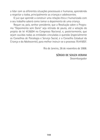 144
a lidar com as diferentes situações processuais e humanas, aprendendo
a respeitar a todos, principalmente as crianças e adolescentes.
O juiz que aprende a construir uma relação ética e humanizada com
o seu trabalho saberá como tomar o depoimento de uma criança.
Requer-se, pois, senhor presidente, que a Resolução sobre o Progra-
ma “Depoimento sem Dano” seja retirada de pauta, até a votação do
projeto de lei 4126/04 no Congresso Nacional, e, posteriormente, que
sejam ouvidas todas as entidades vinculadas à questão (especialmente
os Conselhos de Psicologia e Serviço Social, e o Conselho Estadual da
Criança e do Adolescente), para melhor instruir-se o processo 79.419/07.
Rio de Janeiro, 26 de novembro de 2008.
SÉRGIO DE SOUZA VERANI
Desembargador
 