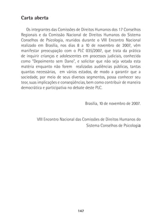 147
Carta aberta
Os integrantes das Comissões de Direitos Humanos dos 17 Conselhos
Regionais e da Comissão Nacional de Direitos Humanos do Sistema
Conselhos de Psicologia, reunidos durante o VIII Encontro Nacional
realizado em Brasília, nos dias 8 a 10 de novembro de 2007, vêm
manifestar preocupação com o PLC 035/2007, que trata da prática
de inquirir crianças e adolescentes em processos judiciais, conhecida
como “Depoimento sem Dano”, e solicitar que não seja votada esta
matéria enquanto não forem realizadas audiências públicas, tantas
quantas necessárias, em vários estados, de modo a garantir que a
sociedade, por meio de seus diversos segmentos, possa conhecer seu
teor, suas implicações e conseqüências, bem como contribuir de maneira
democrática e participativa no debate deste PLC.
Brasília, 10 de novembro de 2007.
VIII Encontro Nacional das Comissões de Direitos Humanos do
Sistema Conselhos de Psicologia
 