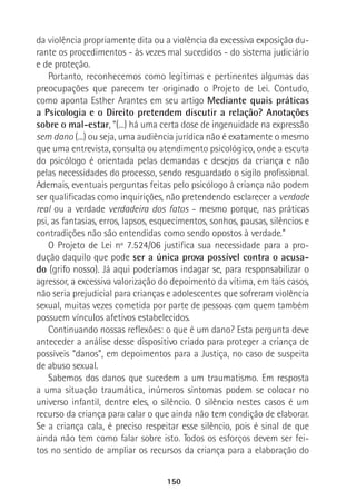 150
da violência propriamente dita ou a violência da excessiva exposição du-
rante os procedimentos - às vezes mal sucedidos - do sistema judiciário
e de proteção.
Portanto, reconhecemos como legítimas e pertinentes algumas das
preocupações que parecem ter originado o Projeto de Lei. Contudo,
como aponta Esther Arantes em seu artigo Mediante quais práticas
a Psicologia e o Direito pretendem discutir a relação? Anotações
sobre o mal-estar, “(...) há uma certa dose de ingenuidade na expressão
sem dano (...) ou seja, uma audiência jurídica não é exatamente o mesmo
que uma entrevista, consulta ou atendimento psicológico, onde a escuta
do psicólogo é orientada pelas demandas e desejos da criança e não
pelas necessidades do processo, sendo resguardado o sigilo profissional.
Ademais, eventuais perguntas feitas pelo psicólogo à criança não podem
ser qualificadas como inquirições, não pretendendo esclarecer a verdade
real ou a verdade verdadeira dos fatos - mesmo porque, nas práticas
psi, as fantasias, erros, lapsos, esquecimentos, sonhos, pausas, silêncios e
contradições não são entendidas como sendo opostos à verdade.”
O Projeto de Lei nº 7.524/06 justifica sua necessidade para a pro-
dução daquilo que pode ser a única prova possível contra o acusa-
do (grifo nosso). Já aqui poderíamos indagar se, para responsabilizar o
agressor, a excessiva valorização do depoimento da vítima, em tais casos,
não seria prejudicial para crianças e adolescentes que sofreram violência
sexual, muitas vezes cometida por parte de pessoas com quem também
possuem vínculos afetivos estabelecidos.
Continuando nossas reflexões: o que é um dano? Esta pergunta deve
anteceder a análise desse dispositivo criado para proteger a criança de
possíveis “danos”, em depoimentos para a Justiça, no caso de suspeita
de abuso sexual.
Sabemos dos danos que sucedem a um traumatismo. Em resposta
a uma situação traumática, inúmeros sintomas podem se colocar no
universo infantil, dentre eles, o silêncio. O silêncio nestes casos é um
recurso da criança para calar o que ainda não tem condição de elaborar.
Se a criança cala, é preciso respeitar esse silêncio, pois é sinal de que
ainda não tem como falar sobre isto. Todos os esforços devem ser fei-
tos no sentido de ampliar os recursos da criança para a elaboração do
 