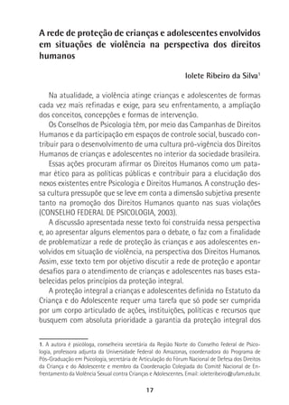 17
A rede de proteção de crianças e adolescentes envolvidos
em situações de violência na perspectiva dos direitos
humanos
Iolete Ribeiro da Silva1
Na atualidade, a violência atinge crianças e adolescentes de formas
cada vez mais refinadas e exige, para seu enfrentamento, a ampliação
dos conceitos, concepções e formas de intervenção.
Os Conselhos de Psicologia têm, por meio das Campanhas de Direitos
Humanos e da participação em espaços de controle social, buscado con-
tribuir para o desenvolvimento de uma cultura pró-vigência dos Direitos
Humanos de crianças e adolescentes no interior da sociedade brasileira.
Essas ações procuram afirmar os Direitos Humanos como um pata-
mar ético para as políticas públicas e contribuir para a elucidação dos
nexos existentes entre Psicologia e Direitos Humanos. A construção des-
sa cultura pressupõe que se leve em conta a dimensão subjetiva presente
tanto na promoção dos Direitos Humanos quanto nas suas violações
(CONSELHO FEDERAL DE PSICOLOGIA, 2003).
A discussão apresentada nesse texto foi construída nessa perspectiva
e, ao apresentar alguns elementos para o debate, o faz com a finalidade
de problematizar a rede de proteção às crianças e aos adolescentes en-
volvidos em situação de violência, na perspectiva dos Direitos Humanos.
Assim, esse texto tem por objetivo discutir a rede de proteção e apontar
desafios para o atendimento de crianças e adolescentes nas bases esta-
belecidas pelos princípios da proteção integral.
A proteção integral a crianças e adolescentes definida no Estatuto da
Criança e do Adolescente requer uma tarefa que só pode ser cumprida
por um corpo articulado de ações, instituições, políticas e recursos que
busquem com absoluta prioridade a garantia da proteção integral dos
1. A autora é psicóloga, conselheira secretária da Região Norte do Conselho Federal de Psico-
logia, professora adjunta da Universidade Federal do Amazonas, coordenadora do Programa de
Pós-Graduação em Psicologia, secretária de Articulação do Fórum Nacional de Defesa dos Direitos
da Criança e do Adolescente e membro da Coordenação Colegiada do Comitê Nacional de En-
frentamento da Violência Sexual contra Crianças e Adolescentes. Email: ioleteribeiro@ufam.edu.br.
 