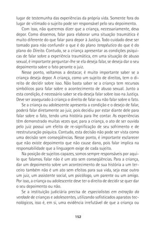 152
lugar de testemunha das experiências da própria vida. Somente fora do
lugar de vitimado o sujeito pode ser responsável pelo seu depoimento.
Com isso, não queremos dizer que a criança, necessariamente, deva
depor. Como dissemos, falar para elaborar uma situação traumática é
muito diferente do que falar para depor à Justiça. Todo cuidado deve ser
tomado para não confundir o que é do plano terapêutico do que é do
plano do Direito. Contudo, se a criança apresentar as condições psíqui-
cas de falar sobre a experiência traumática, em uma situação de abuso
sexual, é importante perguntar-lhe se ela deseja falar, se deseja dar o seu
depoimento sobre o fato perante o juiz.
Nesse ponto, voltamos a destacar, é muito importante saber se a
criança deseja depor. A criança, como um sujeito de direitos, tem o di-
reito de decidir sobre isso. Não basta saber se a criança tem recursos
simbólicos para falar sobre o acontecimento de abuso sexual. Junto a
esta condição, é necessário saber se ela deseja falar sobre isso na Justiça.
Deve ser assegurado à criança o direito de falar ou não falar sobre o fato.
Se a criança ou adolescente apresenta a condição e o desejo de falar,
poderá falar diretamente ao juiz, pois decidiu por estar diante dele para
falar sobre o fato, tendo uma história para lhe contar. As experiências
têm demonstrado muitas vezes que, para a criança, o ato de ser ouvida
pelo juiz possui um efeito de re-significação de seu sofrimento e de
reestruturação psíquica. Contudo, esta decisão não pode ser vista como
uma decisão sem conseqüências. Nesse ponto, é importante esclarecer
que não existe depoimento que não cause dano, pois falar implica na
responsabilidade que a linguagem exige de cada sujeito.
Na posição de sujeitos capazes, somos sempre responsáveis por aqui-
lo que falamos. Falar não é um ato sem conseqüências. Para a criança,
dar um depoimento sobre um acontecimento de sua história a um ter-
ceiro também não é um ato sem efeitos para sua vida, seja esse outro
um juiz, um assistente social, um psicólogo, um parente ou um amigo.
Por isso, a criança ou adolescente deve ter o direito de decidir se quer dar
o seu depoimento ou não.
Se a instituição judiciária precisa de especialistas em extração da
verdade de crianças e adolescentes, utilizando sofisticados aparatos tec-
nológicos, isso é, em si, uma evidência irrefutável de que a criança ou
 