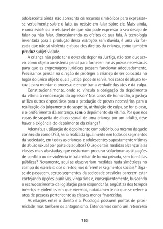 153
adolescente ainda não apresenta os recursos simbólicos para expressar-
se verbalmente sobre o fato, ou resiste em falar sobre ele. Mais ainda,
é uma evidência irrefutável de que não pode expressar o seu desejo de
falar ou não falar, dimensionando os efeitos de sua fala. A tecnologia
inventada para a produção dessa extração, sem dúvida, é uma via for-
çada que não só violenta e abusa dos direitos da criança, como também
produz subjetividade.
A criança não pode ter o dever de depor na Justiça, não tem que ser-
vir como objeto ao sistema penal para fornecer-lhe as provas necessárias
para que as engrenagens jurídicas possam funcionar adequadamente.
Precisamos pensar na direção de proteger a criança de ser colocada no
lugar do único objeto que a justiça pode se servir, nos casos de abuso se-
xual, para montar o processo e encontrar a verdade dos atos e da culpa.
Constitucionalmente, onde se vincula a obrigação do depoimento
da vítima à condenação do agressor? Nos casos de homicídio, a justiça
utiliza outros dispositivos para a produção de provas necessárias para a
realização do julgamento do suspeito, atribuição de culpa, se for o caso,
e o proferimento da sentença, sem o depoimento da vítima. Por que nos
casos de suspeita de abuso sexual de uma criança por um adulto, deve
haver a exigência do depoimento da criança?
Ademais, a utilização do depoimento compulsório, ou mesmo daquele
conhecido como DSD, seria realizada igualmente em todos os segmentos
da sociedade, em todas as crianças e adolescentes supostamente vítimas
de abuso sexual por parte de adultos? O uso de tais medidas alcançaria as
classes mais abastadas, que costumam procurar solucionar as situações
de conflito ou de violência intrafamiliar de forma privada, sem torná-las
públicas? Novamente, aqui se observariam medidas nada simétricas no
campo do exercício dos direitos, nos diferentes segmentos sociais? Diga-
se de passagem, certos segmentos da sociedade brasileira parecem estar
cortejando opções punitivas, vingativas e, conseqüentemente, buscando
o recrudescimento da legislação para responder às angústias dos tempos
incertos e violentos em que vivemos, notadamente no que se refere a
atos de pessoas pertencente às classes menos favorecidas.
As relações entre o Direito e a Psicologia possuem pontos de proxi-
midade, mas também de antagonismo. Entendemos como um retrocesso
 