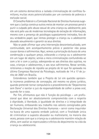 154
em um sistema democrático a isolada criminalização de conflitos fa-
miliares, muitas vezes potencializados por um contexto de pobreza e
exclusão social.
O Conselho Federal e a Comissão Nacional de Direitos Humanos suge-
rem que a Justiça construa outros meios de montar um processo penal e
punir o culpado pelo abuso sexual de uma criança ou adolescente, pois
não será pelo uso de modernas tecnologias de extração de informações,
mesmo com a presença de psicólogos supostamente treinados, fora de
seu verdadeiro papel, que iremos proteger a criança ou o adolescente
abusado sexualmente e garantir os seus direitos.
Não se pode afirmar que uma intervenção descontextualizada, sem
continuidade, sem acompanhamento prévio e posterior não possa
causar danos e sofrimentos. Aqui, vemos a priorização da busca de uma
condenação a qualquer preço, colocando a criança ou o adolescente
em um lugar de objeto; vemos a mera criminalização confundindo-se
com a lei e com a justiça, sobrepondo-se aos direitos dos sujeitos, no
caso, crianças e adolescentes, e aos seus sofrimentos. Nesse sentido,
reiteramos a moção de repúdio ao projeto de lei que foi aprovada no
último Congresso Nacional da Psicologia, realizado de 14 a 17 de ju-
nho de 2007 em Brasília.
Entendemos também que o Projeto de Lei em questão apresen-
ta inúmeros problemas de concepção, até mesmo no plano jurídico,
quando pretende tornar compulsório o procedimento do “Depoimento
sem Dano” e isentar o juiz da responsabilidade de colher a prova oral,
quando for o caso.
Por fim, afirmamos que não é função do psicólogo – um profis-
sional que deve ser absolutamente comprometido com o respeito
à dignidade, à liberdade, à igualdade de direitos e à integridade do
ser humano, embasando seu trabalho nos valores consignados pela
Declaração Universal dos Direitos Humanos – servir como inquiridor
na busca de uma suposta verdade judicial, com a finalidade única
de criminalizar o suposto abusador ou maltratante, na maioria das
vezes, pessoa com que a criança ou o adolescente mantém relação de
afeto, sem avaliar as repercussões e efeitos do depoimento na vida da
criança ou adolescente.
 