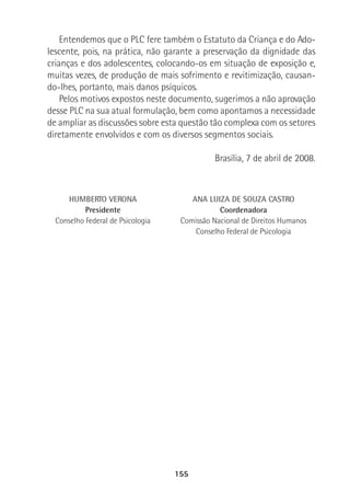 155
Entendemos que o PLC fere também o Estatuto da Criança e do Ado-
lescente, pois, na prática, não garante a preservação da dignidade das
crianças e dos adolescentes, colocando-os em situação de exposição e,
muitas vezes, de produção de mais sofrimento e revitimização, causan-
do-lhes, portanto, mais danos psíquicos.
Pelos motivos expostos neste documento, sugerimos a não aprovação
desse PLC na sua atual formulação, bem como apontamos a necessidade
de ampliar as discussões sobre esta questão tão complexa com os setores
diretamente envolvidos e com os diversos segmentos sociais.
Brasília, 7 de abril de 2008.
HUMBERTO VERONA
Presidente
Conselho Federal de Psicologia
ANA LUIZA DE SOUZA CASTRO
Coordenadora
Comissão Nacional de Direitos Humanos
Conselho Federal de Psicologia
 