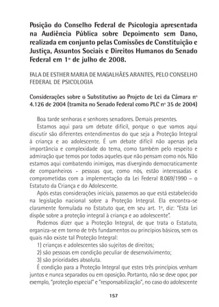 157
Posição do Conselho Federal de Psicologia apresentada
na Audiência Pública sobre Depoimento sem Dano,
realizada em conjunto pelas Comissões de Constituição e
Justiça, Assuntos Sociais e Direitos Humanos do Senado
Federal em 1º de julho de 2008.
FALA DE ESTHER MARIA DE MAGALHÃES ARANTES, PELO CONSELHO
FEDERAL DE PSICOLOGIA
Considerações sobre o Substitutivo ao Projeto de Lei da Câmara nº
4.126 de 2004 (tramita no Senado Federal como PLC nº 35 de 2004)
Boa tarde senhoras e senhores senadores. Demais presentes.
Estamos aqui para um debate difícil, porque o que vamos aqui
discutir são diferentes entendimentos do que seja a Proteção Integral
à criança e ao adolescente. É um debate difícil não apenas pela
importância e complexidade do tema, como também pelo respeito e
admiração que temos por todos aqueles que não pensam como nós. Não
estamos aqui combatendo inimigos, mas divergindo democraticamente
de companheiros - pessoas que, como nós, estão interessadas e
comprometidas com a implementação da Lei Federal 8.069/1990 – o
Estatuto da Criança e do Adolescente.
Após estas considerações iniciais, passemos ao que está estabelecido
na legislação nacional sobre a Proteção Integral. Ela encontra-se
claramente formulada no Estatuto que, em seu art. 1º, diz: “Esta Lei
dispõe sobre a proteção integral à criança e ao adolescente”.
Podemos dizer que a Proteção Integral, de que trata o Estatuto,
organiza-se em torno de três fundamentos ou princípios básicos, sem os
quais não existe tal Proteção Integral:
1) crianças e adolescentes são sujeitos de direitos;
2) são pessoas em condição peculiar de desenvolvimento;
3) são prioridades absoluta.
É condição para a Proteção Integral que estes três princípios venham
juntos e nunca separados ou em oposição. Portanto, não se deve opor, por
exemplo, “proteção especial” e “responsabilização”, no caso do adolescente
 