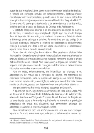 158
autor de ato infracional, bem como não se deve opor “sujeito de direitos”
e “pessoa em condição peculiar de desenvolvimento”, particularmente
em situações de vulnerabilidade, quando, mais do que nunca, estes dois
princípios devem vir juntos, como nos ensina Wanderlino Nogueira Neto141
.
Este é o desafio posto para todos nós, o de entendermos o caráter ético,
jurídico, político e social do Estatuto da Criança e do Adolescente.
O Estatuto assegura à criança e ao adolescente a condição de sujeito
de direitos, retirando-os da condição de objeto que por muito tempo
lhes foi imposta. No entanto, em nenhum momento o Estatuto abole
a diferença entre crianças e adultos. Ao contrário, em seu artigo 2º, o
Estatuto distingue, inclusive, a criança do adolescente, considerando
criança a pessoa até doze anos de idade incompleta, e adolescente
aquela entre doze e dezoito anos de idade.
Estas não são distinções burocráticas. Elas produzem efeitos! Não
fosse assim, não seriam penalmente inimputáveis os menores de dezoito
anos, sujeitos às normas da legislação especial, conforme dispõe o artigo
228 da Constituição Federal. Não fosse assim, a legislação também não
imporia restrições ao acesso de crianças e adolescentes a determinadas
situações reservadas apenas aos adultos.
Não se trata, evidentemente, de infantilizar as crianças e os
adolescentes, de reduzi-los à condição de objeto, em retomada do
chamado menorismo. Trata-se apenas de assegurar, ao mesmo tempo
e no mesmo movimento, a condição da criança e do adolescente como
sujeito de direitos, pessoa em desenvolvimento e prioridade absoluta.
Isto posto sobre a Proteção Integral, passemos então ao PL.
A aprovação do PL significaria o acréscimo de toda uma Seção VIII
ao Título VI do Capítulo III do Estatuto da Criança e do Adolescente,
alterando também o Código de Processo Penal. Trata-se de Projeto de
Lei que dispõe sobre a forma de inquirição de testemunhas e produção
antecipada de prova, nas situações que envolverem crianças ou
adolescentes vítimas e testemunhas de crimes.
Não consideramos este um acréscimo menor, uma vez que em lugar
algum o Estatuto menciona que crianças e adolescentes devam ser
141. Nogueira Neto, Wanderlino. Direitos Humanos. In: Justiça Juvenil sob o marco da proteção
integral. Caderno de textos. São Paulo: ABMP, 2008.
 