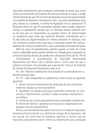 159
inquiridos judicialmente para produção antecipada de prova, seja como
vítima ou testemunha. No Capítulo VI, relativo ao Acesso à Justiça, o artigo
142doEstatutodizque“Osmenoresdedezesseisanosserãorepresentados
e os maiores de dezesseis e menores de vinte e um anos assistidos por seus
pais, tutores ou curadores, na forma da legislação civil ou processual”. O
Parágrafo Único diz que “A autoridade judiciária dará curador especial à
criança ou adolescente, sempre que os interesses destes colidirem com
os de seus pais ou responsáveis, ou quando carecer de representação
ou assistência legal ainda que eventual”. Portanto, entendemos que o
PL não trata da regulamentação de matéria existente no Estatuto, mas
sim acrescenta matéria nova, qual seja, a inquirição judicial de criança e
adolescente, vítima ou testemunha, para a produção antecipada de prova.
Além do mais, tal procedimento, previsto quando se tratar de crimes
contra a dignidade sexual, poderá também ser utilizado para a apuração de
crimes de natureza diversa, de acordo com o Parágrafo Único do Art. 197-B.
Curiosamente, o procedimento de inquirição denominado
Depoimento sem Dano não é previsto para o único caso em que o
Estatuto menciona uma situação que o permitiria. Trata-se do Capítulo
III, relativo às Garantias Processuais, onde se lê:
Art. 110 – Nenhum adolescente será privado de sua liberdade sem o
devido processo legal.
Art. 111 – São assegurados ao adolescente, entre outras, as seguintes
garantias:
I- pleno e formal conhecimento da atribuição de ato infracional,
mediante citação ou meio equivalente;
II- igualdade na relação processual, podendo confrontar-se com
vítimas e testemunhas e produzir todas as provas necessárias à
sua defesa
V- direito de ser ouvido pessoalmente pela autoridade competente;
VI-direito de solicitar a presença de seus pais ou responsáveis em
qualquer fase do procedimento
Assim, antes de decidirmos sobre a técnica ou o modo da inquirição,
devemos primeiro decidir se o direito da criança de se expressar e de
ser ouvida, tal como está no Estatuto, significa o mesmo que ser
inquirida judicialmente como vítima ou testemunha para produção
 