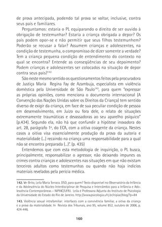 160
de prova antecipada, podendo tal prova se voltar, inclusive, contra
seus pais e familiares.
Perguntamos: estaria o PL equiparando o direito de ser ouvido à
obrigação de testemunhar? Estaria a criança obrigada a depor? Os
pais podem opor-se e não permitir que seus filhos testemunhem?
Poderão se recusar a falar? Assumem crianças e adolescentes, na
condição de testemunha, o compromisso de dizer somente a verdade?
Tem a criança pequena condição de entendimento do contexto no
qual se encontra? Entende as conseqüências de seu depoimento?
Podem crianças e adolescentes ser colocados na situação de depor
contra seus pais?142
São neste mesmo sentido os questionamentos feitos pela procuradora
de Justiça Maria Regina Fay de Azambuja, especialista em violência
doméstica pela Universidade de São Paulo143
, para quem “expressar
as próprias opiniões, como menciona o documento internacional (A
Convenção das Nações Unidas sobre os Direitos da Criança) tem sentido
diverso de exigir da criança, em face de sua peculiar condição de pessoa
em desenvolvimento, em Juízo ou fora dele, o relato de situações
extremamente traumáticas e devassadoras ao seu aparelho psíquico”
(p.434). Segundo ela, não há que confundir a hipótese inovadora do
art. 28, parágrafo 1º, do ECA, com a oitiva coagente da criança. Nestes
casos a oitiva visa essencialmente produção da prova da autoria e
materialidade (...) recaindo na criança uma responsabilidade para a qual
não se encontra preparada (...)”. (p. 435)
Entendemos que com esta metodologia de inquirição, o PL busca,
principalmente, responsabilizar o agressor, não deixando impunes os
crimes contra crianças e adolescentes nas situações em que não existam
terceiros adultos como testemunhas ou quando não haja indícios
materiais revelados pela perícia médica.
142. Ver Brito, Leila Maria Torraca. DSD, para quem? Texto disponível no Observatório da Infância
e da Adolescência do Núcleo Interdisciplinar de Pesquisa e Intercâmbio para a Infância e Ado-
lescência Contemporâneas – NIPIAC/UFRJ. Leila é Professora Adjunta do Instituto de Psicologia
da Universidade do Estado do Rio de Janeiro. http://www.psicologia.ufrj.br/nipiac/blog/?p=84
143. Violência sexual intrafamiliar: interfaces com a convivência familiar, a oitiva da criança
e a prova da materialidade. In Revista dos Tribunais, ano 95, volume 852, outubro de 2006, p.
424-446.
 