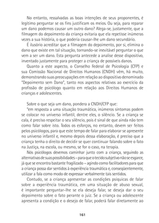 161
No entanto, ressalvadas as boas intenções de seus proponentes, é
legítimo perguntar se os fins justificam os meios. Ou seja, para reparar
um dano podemos causar um outro dano? Alega-se, justamente, que a
filmagem do depoimento da criança evitaria que ela repetisse inúmeras
vezes a sua história, o que poderia causar-lhe um dano secundário.
É ilusório acreditar que a filmagem do depoimento, por si, elimina o
dano que existe em tal situação, tornando-se inevitável perguntar o que
vem a ser um dano. Esta pergunta antecede a analise desse dispositivo,
inventado justamente para proteger a criança de possíveis danos.
Quanto a este aspecto, o Conselho Federal de Psicologia (CFP) e
sua Comissão Nacional de Direitos Humanos (CNDH) vêm, há muito,
demonstrando suas preocupações em relação ao dispositivo denominado
“Depoimento sem Dano”, tanto nos aspectos relativos ao exercício da
profissão de psicólogo quanto em relação aos Direitos Humanos de
crianças e adolescentes.
Sobre o que seja um dano, pondera a CNDH/CFP que:
“em resposta a uma situação traumática, inúmeros sintomas podem
se colocar no universo infantil, dentre eles, o silêncio. Se a criança se
cala, é preciso respeitar o seu silêncio, pois é sinal de que ainda não tem
como falar sobre isto. Todos os esforços, no entanto, devem ser feitos
pelos psicólogos, para que este tempo de falar para elaborar se apresente
no universo infantil e, mesmo depois dessa elaboração, é preciso que a
criança tenha o direito de decidir se quer continuar falando sobre o fato
na Justiça, na escola, ou mesmo, se for o caso, na terapia.
Nós psicólogos devemos caminhar junto com a criança, seguindo as
alternativasdesuaspossibilidades–paraqueotecidosubjetivonãoseesgarce,
já que se encontra bastante fragilizado – agindo como facilitadores para que
a criança possa dar sentidos à experiência traumática e, conseqüentemente,
utilizar a fala como modo de expressar verbalmente tais sentidos.
Contudo, se a criança apresentar as condições psíquicas de falar
sobre a experiência traumática, em uma situação de abuso sexual,
é importante perguntar-lhe se ela deseja falar, se deseja dar o seu
depoimento sobre o fato perante o juiz. Se a criança ou adolescente
apresenta a condição e o desejo de falar, poderá falar diretamente ao
 