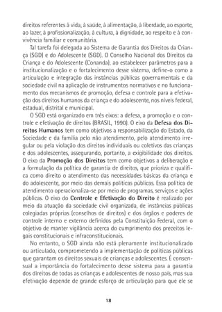 18
direitos referentes à vida, à saúde, à alimentação, à liberdade, ao esporte,
ao lazer, à profissionalização, à cultura, à dignidade, ao respeito e à con-
vivência familiar e comunitária.
Tal tarefa foi delegada ao Sistema de Garantia dos Direitos da Crian-
ça (SGD) e do Adolescente (SGD). O Conselho Nacional dos Direitos da
Criança e do Adolescente (Conanda), ao estabelecer parâmetros para a
institucionalização e o fortalecimento desse sistema, define-o como a
articulação e integração das instâncias públicas governamentais e da
sociedade civil na aplicação de instrumentos normativos e no funciona-
mento dos mecanismos de promoção, defesa e controle para a efetiva-
ção dos direitos humanos da criança e do adolescente, nos níveis federal,
estadual, distrital e municipal.
O SGD está organizado em três eixos: a defesa, a promoção e o con-
trole e efetivação de direitos (BRASIL, 1990). O eixo da Defesa dos Di-
reitos Humanos tem como objetivos a responsabilização do Estado, da
Sociedade e da família pelo não atendimento, pelo atendimento irre-
gular ou pela violação dos direitos individuais ou coletivos das crianças
e dos adolescentes, assegurando, portanto, a exigibilidade dos direitos.
O eixo da Promoção dos Direitos tem como objetivos a deliberação e
a formulação da política de garantia de direitos, que prioriza e qualifi-
ca como direito o atendimento das necessidades básicas da criança e
do adolescente, por meio das demais políticas públicas. Essa política de
atendimento operacionaliza-se por meio de programas, serviços e ações
públicas. O eixo do Controle e Efetivação do Direito é realizado por
meio da atuação da sociedade civil organizada, de instâncias públicas
colegiadas próprias (conselhos de direitos) e dos órgãos e poderes de
controle interno e externo definidos pela Constituição Federal, com o
objetivo de manter vigilância acerca do cumprimento dos preceitos le-
gais constitucionais e infraconstitucionais.
No entanto, o SGD ainda não está plenamente institucionalizado
ou articulado, comprometendo a implementação de políticas públicas
que garantam os direitos sexuais de crianças e adolescentes. É consen-
sual a importância do fortalecimento desse sistema para a garantia
dos direitos de todas as crianças e adolescentes de nosso país, mas sua
efetivação depende de grande esforço de articulação para que ele se
 