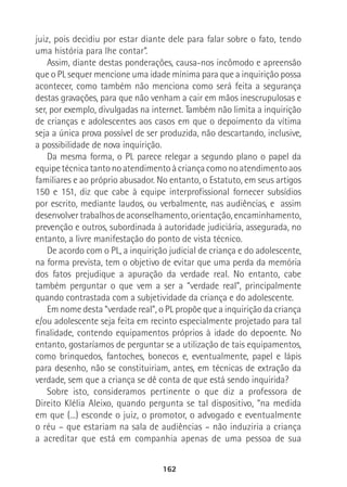 162
juiz, pois decidiu por estar diante dele para falar sobre o fato, tendo
uma história para lhe contar”.
Assim, diante destas ponderações, causa-nos incômodo e apreensão
que o PL sequer mencione uma idade mínima para que a inquirição possa
acontecer, como também não menciona como será feita a segurança
destas gravações, para que não venham a cair em mãos inescrupulosas e
ser, por exemplo, divulgadas na internet. Também não limita a inquirição
de crianças e adolescentes aos casos em que o depoimento da vítima
seja a única prova possível de ser produzida, não descartando, inclusive,
a possibilidade de nova inquirição.
Da mesma forma, o PL parece relegar a segundo plano o papel da
equipetécnicatantonoatendimentoàcriançacomonoatendimentoaos
familiares e ao próprio abusador. No entanto, o Estatuto, em seus artigos
150 e 151, diz que cabe à equipe interprofissional fornecer subsídios
por escrito, mediante laudos, ou verbalmente, nas audiências, e assim
desenvolver trabalhos de aconselhamento, orientação, encaminhamento,
prevenção e outros, subordinada à autoridade judiciária, assegurada, no
entanto, a livre manifestação do ponto de vista técnico.
De acordo com o PL, a inquirição judicial de criança e do adolescente,
na forma prevista, tem o objetivo de evitar que uma perda da memória
dos fatos prejudique a apuração da verdade real. No entanto, cabe
também perguntar o que vem a ser a “verdade real”, principalmente
quando contrastada com a subjetividade da criança e do adolescente.
Em nome desta “verdade real”, o PL propõe que a inquirição da criança
e/ou adolescente seja feita em recinto especialmente projetado para tal
finalidade, contendo equipamentos próprios à idade do depoente. No
entanto, gostaríamos de perguntar se a utilização de tais equipamentos,
como brinquedos, fantoches, bonecos e, eventualmente, papel e lápis
para desenho, não se constituiriam, antes, em técnicas de extração da
verdade, sem que a criança se dê conta de que está sendo inquirida?
Sobre isto, consideramos pertinente o que diz a professora de
Direito Klélia Aleixo, quando pergunta se tal dispositivo, “na medida
em que (...) esconde o juiz, o promotor, o advogado e eventualmente
o réu – que estariam na sala de audiências – não induziria a criança
a acreditar que está em companhia apenas de uma pessoa de sua
 