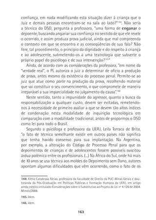 163
confiança, em nada modificando esta situação dizer à criança que o
Juiz e demais pessoas encontram-se na sala ao lado?”144
. Não seria
a técnica do DSD, pergunta a professora, “uma forma de enganar o
depoente, buscando angariar sua confiança no sentido de que ele revele
o ocorrido, e assim produza prova judicial, ainda que mal compreenda
o contexto em que se encontra e as conseqüências de sua fala? Não
fere, tal procedimento, o princípio da dignidade e do respeito à criança
e ao adolescente, submetendo-os a uma teatrologia que subverte o
próprio papel do psicólogo e de sua intervenção?145
”
Ainda, de acordo com as considerações da professora, “em nome da
“verdade real”, o PL autoriza o juiz a determinar de ofício a produção
de prova, antes mesmo da existência do processo penal. Permite-se ao
juiz que atue como parte na produção da prova, recolhendo material
que vai constituir o seu convencimento, o que compromete de maneira
irreparável a sua imparcialidade no julgamento da causa”.146
Neste sentido, tanto a impunidade do agressor, quanto a busca da
responsabilização a qualquer custo, devem ser evitadas, remetendo-
nos à necessidade de primeiro avaliar a que se devem tão altos índices
de condenação nesta modalidade de inquirição tecnológica em
comparação com a modalidade tradicional, antes de propormos o DSD
como lei para todo o Brasil.
Segundo a psicóloga e professora da UERJ, Leila Torraca de Brito,
“o fato de técnica semelhante existir em outros países não significa
que tenha havido consenso para sua implantação. Na Argentina,
por exemplo, a alteração do Código de Processo Penal para que os
depoimentos de crianças e de adolescentes fossem possíveis suscitou
árdua polêmica entre os profissionais. (...) Na África do Sul, onde há mais
de 10 anos se usa técnica aos moldes do Depoimento sem Dano, autores
apontam algumas dificuldades que vêm ocorrendo, como o fato de os
144. Klélia Canabrava Aleixo, professora da Faculdade de Direito da PUC-Minas Gerais e dou-
toranda da Pós-Graduação em Políticas Públicas e Formação Humana da UERJ, em artigo
ainda inédito intitulado Considerações sobre o Substitutivo ao Projeto de Lei nº 4.126 de 2004.
Mimeo/2008.
145. Idem.
146. Idem.
 