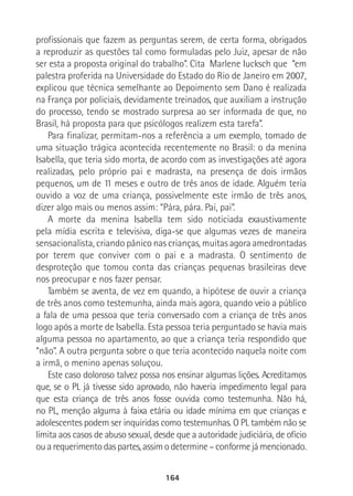 164
profissionais que fazem as perguntas serem, de certa forma, obrigados
a reproduzir as questões tal como formuladas pelo Juiz, apesar de não
ser esta a proposta original do trabalho”. Cita Marlene Iucksch que “em
palestra proferida na Universidade do Estado do Rio de Janeiro em 2007,
explicou que técnica semelhante ao Depoimento sem Dano é realizada
na França por policiais, devidamente treinados, que auxiliam a instrução
do processo, tendo se mostrado surpresa ao ser informada de que, no
Brasil, há proposta para que psicólogos realizem esta tarefa”.
Para finalizar, permitam-nos a referência a um exemplo, tomado de
uma situação trágica acontecida recentemente no Brasil: o da menina
Isabella, que teria sido morta, de acordo com as investigações até agora
realizadas, pelo próprio pai e madrasta, na presença de dois irmãos
pequenos, um de 11 meses e outro de três anos de idade. Alguém teria
ouvido a voz de uma criança, possivelmente este irmão de três anos,
dizer algo mais ou menos assim: “Pára, pára. Pai, pai”.
A morte da menina Isabella tem sido noticiada exaustivamente
pela mídia escrita e televisiva, diga-se que algumas vezes de maneira
sensacionalista, criando pânico nas crianças, muitas agora amedrontadas
por terem que conviver com o pai e a madrasta. O sentimento de
desproteção que tomou conta das crianças pequenas brasileiras deve
nos preocupar e nos fazer pensar.
Também se aventa, de vez em quando, a hipótese de ouvir a criança
de três anos como testemunha, ainda mais agora, quando veio a público
a fala de uma pessoa que teria conversado com a criança de três anos
logo após a morte de Isabella. Esta pessoa teria perguntado se havia mais
alguma pessoa no apartamento, ao que a criança teria respondido que
“não”. A outra pergunta sobre o que teria acontecido naquela noite com
a irmã, o menino apenas soluçou.
Este caso doloroso talvez possa nos ensinar algumas lições. Acreditamos
que, se o PL já tivesse sido aprovado, não haveria impedimento legal para
que esta criança de três anos fosse ouvida como testemunha. Não há,
no PL, menção alguma à faixa etária ou idade mínima em que crianças e
adolescentes podem ser inquiridas como testemunhas. O PL também não se
limita aos casos de abuso sexual, desde que a autoridade judiciária, de ofício
ou a requerimento das partes, assim o determine – conforme já mencionado.
 