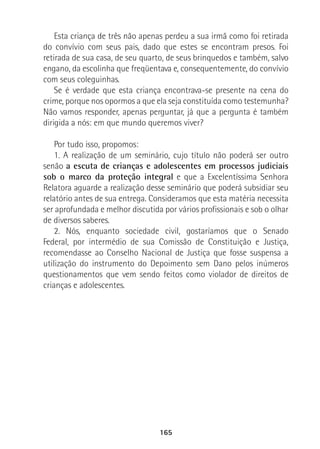 165
Esta criança de três não apenas perdeu a sua irmã como foi retirada
do convívio com seus pais, dado que estes se encontram presos. Foi
retirada de sua casa, de seu quarto, de seus brinquedos e também, salvo
engano, da escolinha que freqüentava e, consequentemente, do convívio
com seus coleguinhas.
Se é verdade que esta criança encontrava-se presente na cena do
crime, porque nos opormos a que ela seja constituída como testemunha?
Não vamos responder, apenas perguntar, já que a pergunta é também
dirigida a nós: em que mundo queremos viver?
Por tudo isso, propomos:
1. A realização de um seminário, cujo título não poderá ser outro
senão a escuta de crianças e adolescentes em processos judiciais
sob o marco da proteção integral e que a Excelentíssima Senhora
Relatora aguarde a realização desse seminário que poderá subsidiar seu
relatório antes de sua entrega. Consideramos que esta matéria necessita
ser aprofundada e melhor discutida por vários profissionais e sob o olhar
de diversos saberes.
2. Nós, enquanto sociedade civil, gostaríamos que o Senado
Federal, por intermédio de sua Comissão de Constituição e Justiça,
recomendasse ao Conselho Nacional de Justiça que fosse suspensa a
utilização do instrumento do Depoimento sem Dano pelos inúmeros
questionamentos que vem sendo feitos como violador de direitos de
crianças e adolescentes.
 