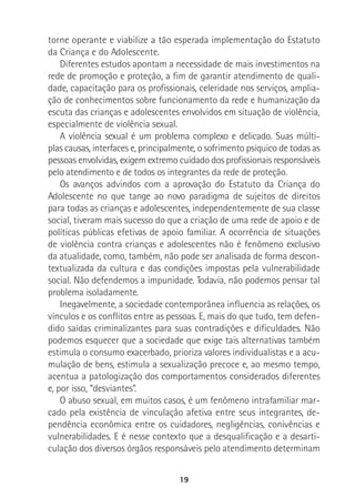 19
torne operante e viabilize a tão esperada implementação do Estatuto
da Criança e do Adolescente.
Diferentes estudos apontam a necessidade de mais investimentos na
rede de promoção e proteção, a fim de garantir atendimento de quali-
dade, capacitação para os profissionais, celeridade nos serviços, amplia-
ção de conhecimentos sobre funcionamento da rede e humanização da
escuta das crianças e adolescentes envolvidos em situação de violência,
especialmente de violência sexual.
A violência sexual é um problema complexo e delicado. Suas múlti-
plas causas, interfaces e, principalmente, o sofrimento psíquico de todas as
pessoas envolvidas, exigem extremo cuidado dos profissionais responsáveis
pelo atendimento e de todos os integrantes da rede de proteção.
Os avanços advindos com a aprovação do Estatuto da Criança do
Adolescente no que tange ao novo paradigma de sujeitos de direitos
para todas as crianças e adolescentes, independentemente de sua classe
social, tiveram mais sucesso do que a criação de uma rede de apoio e de
políticas públicas efetivas de apoio familiar. A ocorrência de situações
de violência contra crianças e adolescentes não é fenômeno exclusivo
da atualidade, como, também, não pode ser analisada de forma descon-
textualizada da cultura e das condições impostas pela vulnerabilidade
social. Não defendemos a impunidade. Todavia, não podemos pensar tal
problema isoladamente.
Inegavelmente, a sociedade contemporânea influencia as relações, os
vínculos e os conflitos entre as pessoas. E, mais do que tudo, tem defen-
dido saídas criminalizantes para suas contradições e dificuldades. Não
podemos esquecer que a sociedade que exige tais alternativas também
estimula o consumo exacerbado, prioriza valores individualistas e a acu-
mulação de bens, estimula a sexualização precoce e, ao mesmo tempo,
acentua a patologização dos comportamentos considerados diferentes
e, por isso, “desviantes”.
O abuso sexual, em muitos casos, é um fenômeno intrafamiliar mar-
cado pela existência de vinculação afetiva entre seus integrantes, de-
pendência econômica entre os cuidadores, negligências, conivências e
vulnerabilidades. E é nesse contexto que a desqualificação e a desarti-
culação dos diversos órgãos responsáveis pelo atendimento determinam
 