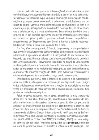 23
Não se pode afirmar que uma intervenção descontextualizada, sem
continuidade, sem acompanhamento prévio e posterior não possa cau-
sar danos e sofrimentos. Aqui, vemos a priorização da busca de conde-
nação a qualquer preço, colocando a criança ou o adolescente em um
lugar de objeto; vemos a mera criminalização confundindo-se com a lei
e com a justiça, sobrepondo-se aos direitos dos sujeitos, no caso, crian-
ças e adolescentes, e a seus sofrimentos. Entendemos também que o
projeto de lei em questão apresenta inúmeros problemas de concepção,
até mesmo no plano jurídico, quando pretende tornar compulsório o
procedimento do “Depoimento sem Dano” e isentar o juiz da responsa-
bilidade de colher a prova oral, quando for o caso.
Por fim, afirmamos que não é função do psicólogo – um profissional
que deve ser absolutamente comprometido com o respeito à dignidade,
à liberdade, à igualdade de direitos e à integridade do ser humano, em-
basando seu trabalho nos valores consignados pela Declaração Universal
dos Direitos Humanos – servir como inquiridor na busca de uma suposta
verdade judicial, com a finalidade única de criminalizar o suposto abu-
sador ou maltratante, na maioria das vezes, pessoa com que a criança ou
o adolescente mantém relação de afeto, sem avaliar as repercussões e
efeitos do depoimento na vida da criança ou do adolescente.
Entendemos que o PLC fere o Estatuto da Criança e do Adolescente,
pois, na prática, não garante a preservação da dignidade das crianças
e dos adolescentes, colocando-os em situação de exposição e, muitas
vezes, de produção de mais sofrimento e revitimização, causando-lhes,
portanto, mais danos psíquicos.
Pelos motivos expostos neste texto, sugerimos a não aprovação
desse PLC na sua atual formulação, apontamos a necessidade de am-
pliar muito mais as discussões sobre essa questão tão complexa e de
ampliar os investimentos na política de atendimento à criança, nos
Conselhos Tutelares, na implementação do Plano Nacional de Enfren-
tamento da Violência Sexual Infanto-Juvenil, no Programa de Enfren-
tamento à Violência Sexual. Conforme estabelece o Protocolo Faculta-
tivo (ASSEMBLEIA GERAL DAS NAÇÕES UNIDAS, 2000) em seu artigo
8º, deverão ser adotadas “medidas adequadas para proteger, em todas
as fases do processo penal, os direitos e interesses das crianças..., em
 