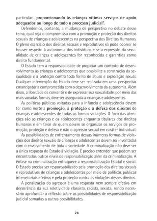 24
particular... proporcionando às crianças vítimas serviços de apoio
adequados ao longo de todo o processo judicial”.
Defendemos, portanto, a mudança de perspectiva no debate desse
tema, qual seja o compromisso com a promoção e proteção dos direitos
sexuais de crianças e adolescentes na perspectiva dos Direitos Humanos.
O pleno exercício dos direitos sexuais e reprodutivos só pode ocorrer se
houver respeito à autonomia dos indivíduos e se a expressão da sexu-
alidade de crianças e adolescentes for reconhecida e garantida como
direito fundamental.
O Estado tem a responsabilidade de propiciar um contexto de desen-
volvimento às crianças e adolescentes que possibilite a construção da se-
xualidade e a proteção contra toda forma de abuso e exploração sexual.
Qualquer intervenção do Estado deve ser realizada em uma perspectiva
emancipatória comprometida com o desenvolvimento da autonomia. Além
disso, a liberdade de consentir e de expressar sua sexualidade, por meio das
mais variadas formas, deve ser assegurada a crianças e adolescentes.
As políticas públicas voltadas para a infância e adolescência devem
ter como norte a promoção, a proteção e a defesa dos direitos de
crianças e adolescentes de todas as formas violações. O foco das aten-
ções são as crianças e os adolescentes enquanto titulares dos direitos
humanos e em favor de quem devem se organizar os serviços de pro-
moção, proteção e defesa e não o agressor sexual em caráter individual.
As possibilidades de enfrentamento dessas inúmeras formas de viola-
ções dos direitos sexuais de crianças e adolescentes devem ser inventadas
com o envolvimento de toda a sociedade. A criminalização não deve ser
a única resposta do Estado à violação. É preciso entender que podem ser
encontrados outros níveis de responsabilização além da criminalização. A
ênfase na criminalização enfraquece a responsabilização Estatal e social.
O Estado precisa ser responsabilizado pela promoção dos direitos sexuais
e reprodutivos de crianças e adolescentes por meio de políticas públicas
intersetoriais efetivas e pela proteção contra as violações desses direitos.
A penalização do agressor é uma resposta nem sempre efetiva em
decorrência da sua seletividade classista, racista, sexista, sendo neces-
sário aprofundar a reflexão sobre as possibilidades de responsabilização
judicial somadas a outras possibilidades.
 